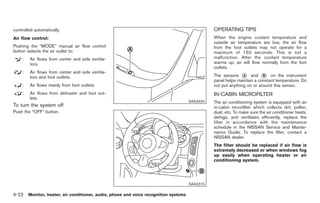 Black plate (150,1)




controlled automatically.                                                                     OPERATING TIPS
Air flow control:                                                                             When the engine coolant temperature and
                                                                                              outside air temperature are low, the air flow
Pushing the “MODE” manual air flow control                                                    from the foot outlets may not operate for a
button selects the air outlet to:                                                             maximum of 150 seconds. This is not a
    :   Air flows from center and side ventila-                                               malfunction. After the coolant temperature
        tors.                                                                                 warms up, air will flow normally from the foot
                                                                                              outlets.
    :   Air flows from center and side ventila-
        tors and foot outlets.                                                                The sensors * and * on the instrument
                                                                                                             A         B
                                                                                              panel helps maintain a constant temperature. Do
    :   Air flows mainly from foot outlets.                                                   not put anything on or around this sensor.
    :   Air flows from defroster and foot out-                                                IN-CABIN MICROFILTER
        lets.
                                                                                    SAA2324   The air conditioning system is equipped with an
To turn the system off                                                                        in-cabin microfilter which collects dirt, pollen,
Push the “OFF” button.                                                                        dust, etc. To make sure the air conditioner heats,
                                                                                              defogs, and ventilates efficiently, replace the
                                                                                              filter in accordance with the maintenance
                                                                                              schedule in the NISSAN Service and Mainte-
                                                                                              nance Guide. To replace the filter, contact a
                                                                                              NISSAN dealer.
                                                                                              The filter should be replaced if air flow is
                                                                                              extremely decreased or when windows fog
                                                                                              up easily when operating heater or air
                                                                                              conditioning system.




                                                                                    SAA2315

4-22 Monitor, heater, air conditioner, audio, phone and voice recognition systems


                                                                                                   Model "Z34-D" EDITED: 2009/ 3/ 30
 