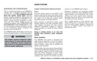 Black plate (151,1)




                                                    AUDIO SYSTEM

SERVICING AIR CONDITIONER                           AUDIO OPERATION PRECAUTIONS                             function in your NISSAN radio system.
The air conditioning system in your NISSAN is       Radio                                                   Reception conditions will constantly change
charged with a refrigerant designed with the                                                                because of vehicle movement. Buildings, terrain,
environment in mind. This refrigerant will not      Push the ignition switch to the ACC or ON
                                                                                                            signal distance and interference from other
harm the earth’s ozone layer. However,              position and push the radio band select button
                                                                                                            vehicles can work against ideal reception.
special charging equipment and lubricant are        to turn on the radio. If you listen to the radio with
                                                                                                            Described below are some of the factors that
required when servicing your NISSAN air con-        the engine not running, the ignition switch
                                                                                                            can affect your radio reception.
ditioner. Using improper refrigerants or lubri-     should be pushed to the ACC position.
cants will cause severe damage to your air                                                                  Some cellular phones or other devices may
                                                    Radio reception is affected by station signal
conditioning system. (See “CAPACITIES AND                                                                   cause interference or a buzzing noise to come
                                                    strength, distance from radio transmitter, build-
RECOMMENDED FUEL/LUBRICANTS” in the                                                                         from the audio system speakers. Storing the
                                                    ings, bridges, mountains and other external
“9. Technical and consumer information” section                                                             device in a different location may reduce or
                                                    influences. Intermittent changes in reception
for air conditioning system refrigerant and                                                                 eliminate the noise.
                                                    quality normally are caused by these external
lubricant recommendations.)                         influences.
Your NISSAN dealer will be able to service your     Using a cellular phone in or near the
environmentally friendly air conditioning system.   vehicle may influence radio reception
                                                    quality.
                    WARNING                         Radio reception:
 The system contains refrigerant under              Your NISSAN radio system is equipped with
 high pressure. To avoid personal injury,           state-of-the-art electronic circuits to enhance
 any air conditioner service should be              radio reception. These circuits are designed to
 done only by an experienced technician             extend reception range, and to enhance the
 with the proper equipment.                         quality of that reception.
                                                    However there are some general characteristics
                                                    of both FM and AM radio signals that can affect
                                                    radio reception quality in a moving vehicle, even
                                                    when the finest equipment is used. These
                                                    characteristics are completely normal in a given
                                                    reception area, and do not indicate any mal-
                                                                Monitor, heater, air conditioner, audio, phone and voice recognition systems 4-23



                                                                                                                 Model "Z34-D" EDITED: 2009/ 3/ 30
 
