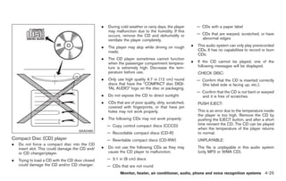 Black plate (153,1)




                                                  .   During cold weather or rainy days, the player         — CDs with a paper label
                                                      may malfunction due to the humidity. If this
                                                      occurs, remove the CD and dehumidify or               — CDs that are warped, scratched, or have
                                                      ventilate the player completely.                        abnormal edges

                                                  .   The player may skip while driving on rough        .   This audio system can only play prerecorded
                                                      roads.                                                CDs. It has no capabilities to record or burn
                                                                                                            CDs.
                                                  .   The CD player sometimes cannot function
                                                      when the passenger compartment tempera-           .   If the CD cannot be played, one of the
                                                      ture is extremely high. Decrease the tem-             following messages will be displayed.
                                                      perature before use.                                  CHECK DISC:
                                                  .   Only use high quality 4.7 in (12 cm) round            — Confirm that the CD is inserted correctly
                                                      discs that have the “COMPACT disc DIGI-                 (the label side is facing up, etc.).
                                                      TAL AUDIO” logo on the disc or packaging.
                                                                                                            — Confirm that the CD is not bent or warped
                                                  .   Do not expose the CD to direct sunlight.                and it is free of scratches.
                                                  .   CDs that are of poor quality, dirty, scratched,       PUSH EJECT:
                                                      covered with fingerprints, or that have pin
                                                      holes may not work properly.                          This is an error due to the temperature inside
                                                                                                            the player is too high. Remove the CD by
                                                  .   The following CDs may not work properly:              pushing the EJECT button, and after a short
                                                      — Copy control compact discs (CCCD)                   time reinsert the CD. The CD can be played
                                                                                                            when the temperature of the player returns
                                      SAA0480
                                                      — Recordable compact discs (CD-R)                     to normal.
Compact Disc (CD) player                              — Rewritable compact discs (CD-RW)                    UNPLAYABLE:
.   Do not force a compact disc into the CD
    insert slot. This could damage the CD and/    .   Do not use the following CDs as they may              The file is unplayable in this audio system
    or CD changer/player.                             cause the CD player to malfunction.                   (only MP3 or WMA CD).

.   Trying to load a CD with the CD door closed       — 3.1 in (8 cm) discs
    could damage the CD and/or CD changer.            — CDs that are not round
                                                             Monitor, heater, air conditioner, audio, phone and voice recognition systems 4-25



                                                                                                              Model "Z34-D" EDITED: 2009/ 3/ 30
 