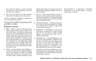 Black plate (155,1)




    time, store the cable in a clean, dust free            digital audio tracks in the same amount of       CompactFlash is a trademark of SanDisk
    environment at room temperature and with-              space when compared to MP3s at the same          Corporation in the United States of America
    out direct sun exposure.                               level of quality.                                and/or other countries.
.   Do not use the cable for any other purposes        .   Bit rate — Bit rate denotes the number of
    other than its intended use in the vehicle.            bits per second used by a digital music files.
                                                           The size and quality of a compressed digital
* iPod® is a trademark of Apple Inc., registered in        audio file is determined by the bit rate used
  the U.S. and other countries.                            when encoding the file.
Compact Disc (CD)/CompactFlash (CF)                    .   Sampling frequency — Sampling frequency
with MP3 or WMA                                            is the rate at which the samples of a signal
                                                           are converted from analog to digital (A/D
Explanation of terms:                                      conversion) per second.
.   MP3 — MP3 is short for Moving Pictures
                                                       .   Multisession — Multisession is one of the
    Experts Group Audio Layer 3. MP3 is the
                                                           methods for writing data to media. Writing
    most well known compressed digital audio
                                                           data once to the media is called a single
    file format. This format allows for near “CD
                                                           session, and writing more than once is
    quality” sound, but at a fraction of the size of
                                                           called a multisession.
    normal audio files. MP3 conversion of an
    audio track from CD/CF can reduce the file         .   ID3/WMA Tag — The ID3/WMA tag is the
    size by approximately 10:1 ratio (Sampling:            part of the encoded MP3 or WMA file that
    44.1 kHz, Bit rate: 128 kbps) with virtually           contains information about the digital music
    no perceptible loss in quality. MP3 com-               file such as song title, artist, album title,
    pression removes the redundant and irrele-             encoding bit rate, track time duration, etc.
    vant parts of a sound signal that the human            ID3 tag information is displayed on the
    ear doesn’t hear.                                      Album/Artist/Track title line on the display.
.   WMA — Windows Media Audio (WMA) is a               *   Windows® and Windows Media® are regis-
    compressed audio format created by Micro-              tered trademarks or trademarks of Microsoft
    soft as an alternative to MP3. The WMA                 Corporation in the United States of America
    codec offers greater file compression than             and/or other countries.
    the MP3 codec, enabling storage of more

                                                                  Monitor, heater, air conditioner, audio, phone and voice recognition systems 4-27



                                                                                                                 Model "Z34-D" EDITED: 2009/ 3/ 30
 