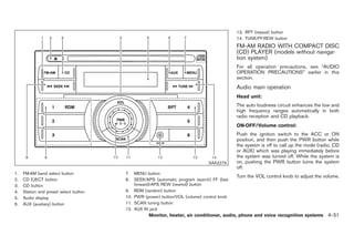 Black plate (159,1)




                                                                                           13. RPT (repeat) button
                                                                                           14. TUNE/FF·REW button
                                                                                           FM-AM RADIO WITH COMPACT DISC
                                                                                           (CD) PLAYER (models without naviga-
                                                                                           tion system)
                                                                                           For all operation precautions, see “AUDIO
                                                                                           OPERATION PRECAUTIONS” earlier in this
                                                                                           section.
                                                                                           Audio main operation
                                                                                           Head unit:
                                                                                           The auto loudness circuit enhances the low and
                                                                                           high frequency ranges automatically in both
                                                                                           radio reception and CD playback.
                                                                                           ON·OFF/Volume control:
                                                                                           Push the ignition switch to the ACC or ON
                                                                                           position, and then push the PWR button while
                                                                                           the system is off to call up the mode (radio, CD
                                                                                           or AUX) which was playing immediately before
                                                                                           the system was turned off. While the system is
                                                                              SAA2279      on, pushing the PWR button turns the system
                                                                                           off.
1.   FM·AM band select button           7.  MENU button
                                                                                           Turn the VOL control knob to adjust the volume.
2.   CD EJECT button                    8.  SEEK/APS (automatic program search) FF (fast
3.   CD button                              forward)·APS REW (rewind) button
4.   Station and preset select button   9. RDM (random) button
5.   Audio display                      10. PWR (power) button/VOL (volume) control knob
6.   AUX (auxiliary) button             11. SCAN tuning button
                                        12. AUX IN jack
                                                  Monitor, heater, air conditioner, audio, phone and voice recognition systems 4-31



                                                                                                Model "Z34-D" EDITED: 2009/ 3/ 30
 