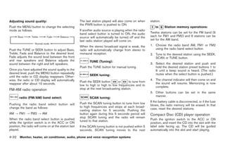 Black plate (160,1)




Adjusting sound quality:                               The last station played will also come on when      station.
                                                       the PWR button is pushed to ON.
Push the MENU button to change the selecting                                                                   to     Station memory operations:
mode as follows.                                       If another audio source is playing when the radio
                                                       band select button is turned to ON, the audio       Twelve stations can be set for the FM band (6
                                                       source will automatically be turned off and the     each for FM1 and FM2) and 6 stations can be
                                                       last radio station played will come on.             set for the AM band.

                                                       When the stereo broadcast signal is weak, the       1. Choose the radio band AM, FM1 or FM2
Push the TUNE or SEEK button to adjust Bass,           radio will automatically change from stereo to         using the radio band select button.
Treble, Fade and Balance to the desired level.         monaural reception.                                 2. Tune to the desired station using the SEEK,
Fade adjusts the sound level between the front                                                                SCAN or TUNE button.
and rear speakers and Balance adjusts the                     TUNE (Tuning):
sound between the right and left speakers.                                                                 3. Select the desired station and push and
                                                       Push the TUNE button for manual tuning.                hold the desired station preset buttons 1 to
Once you have adjusted the sound quality to the                                                               6 until a beep sound is heard. (The radio
desired level, push the MENU button repeatedly                                                                mutes when the select button is pushed.)
until the radio or CD display reappears. Other-               SEEK tuning:
wise, the radio or CD display will automatically                                                           4. The channel indicator will then come on and
                                                       Push the SEEK button        or      to tune from
reappear after about 10 seconds.                                                                              the sound will resume. Memorizing is now
                                                       low to high or high to low frequencies and to
                                                                                                              complete.
FM-AM radio operation                                  stop at the next broadcasting station.
                                                                                                           5. Other buttons can be set in the same
                                                                                                              manner.
       radio (FM/AM) band select:                             SCAN tuning:
                                                                                                           If the battery cable is disconnected, or if the fuse
Pushing the radio band select button will              Push the SCAN tuning button to tune from low
                                                                                                           blows, the radio memory will be erased. In that
change the band as follows:                            to high frequencies and stops at each broad-
                                                                                                           case, reset the desired stations.
                                                       casting station for 5 seconds. Pushing the
AM ? FM1 ? FM2 ? AM                                    button again during this 5 seconds period will      Compact Disc (CD) player operation
                                                       stop SCAN tuning and the radio will remain
When the radio band select button is pushed                                                                Push the ignition switch to the ACC or ON
                                                       tuned to that station.
while the ignition switch is in the ACC or ON                                                              position, and insert the CD into the slot with the
position, the radio will come on at the station last   If the SCAN tuning button is not pushed within 5    label side facing up. The CD will be guided
played.                                                seconds, SCAN tuning moves to the next              automatically into the slot and start playing.

4-32 Monitor, heater, air conditioner, audio, phone and voice recognition systems


                                                                                                                 Model "Z34-D" EDITED: 2009/ 3/ 30
 