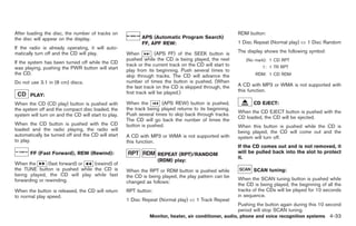 Black plate (161,1)




After loading the disc, the number of tracks on                                                           RDM button:
the disc will appear on the display.                        APS (Automatic Program Search)
                                                            FF, APF REW:                                  1 Disc Repeat (Normal play) Û 1 Disc Random
If the radio is already operating, it will auto-
matically turn off and the CD will play.             When           (APS FF) of the SEEK button is        The display shows the following symbol:
                                                     pushed while the CD is being played, the next           (No mark): 1 CD RPT
If the system has been turned off while the CD       track or the current track on the CD will start to
was playing, pushing the PWR button will start                                                                       1: 1 TR RPT
                                                     play from its beginning. Push several times to
the CD.                                              skip through tracks. The CD will advance the                 RDM: 1 CD RDM
Do not use 3.1 in (8 cm) discs.                      number of times the button is pushed. (When
                                                     the last track on the CD is skipped through, the     A CD with MP3 or WMA is not supported with
                                                     first track will be played.)                         this function.
       PLAY:
When the CD (CD play) button is pushed with          When the        (APS REW) button is pushed,                 CD EJECT:
the system off and the compact disc loaded, the      the track being played returns to its beginning.
                                                     Push several times to skip back through tracks.      When the CD EJECT button is pushed with the
system will turn on and the CD will start to play.                                                        CD loaded, the CD will be ejected.
                                                     The CD will go back the number of times the
When the CD button is pushed with the CD             button is pushed.                                    When this button is pushed while the CD is
loaded and the radio playing, the radio will                                                              being played, the CD will come out and the
automatically be turned off and the CD will start    A CD with MP3 or WMA is not supported with           system will turn off.
to play.                                             this function.
                                                                                                          If the CD comes out and is not removed, it
       FF (Fast Forward), REW (Rewind):                             REPEAT (RPT)/RANDOM                   will be pulled back into the slot to protect
                                                                                                          it.
                                                                    (RDM) play:
When the       (fast forward) or (rewind) of
the TUNE button is pushed while the CD is            When the RPT or RDM button is pushed while                  SCAN tuning:
being played, the CD will play while fast            the CD is being played, the play pattern can be
forwarding or rewinding.                                                                                  When the SCAN tuning button is pushed while
                                                     changed as follows:
                                                                                                          the CD is being played, the beginning of all the
When the button is released, the CD will return      RPT button:                                          tracks of the CDs will be played for 10 seconds
to normal play speed.                                                                                     in sequence.
                                                     1 Disc Repeat (Normal play) Û 1 Track Repeat
                                                                                                          Pushing the button again during this 10 second
                                                                                                          period will stop SCAN tuning.
                                                                Monitor, heater, air conditioner, audio, phone and voice recognition systems 4-33



                                                                                                               Model "Z34-D" EDITED: 2009/ 3/ 30
 