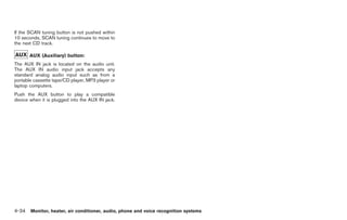 Black plate (162,1)




If the SCAN tuning button is not pushed within
10 seconds, SCAN tuning continues to move to
the next CD track.

       AUX (Auxiliary) button:
The AUX IN jack is located on the audio unit.
The AUX IN audio input jack accepts any
standard analog audio input such as from a
portable cassette tape/CD player, MP3 player or
laptop computers.
Push the AUX button to play a compatible
device when it is plugged into the AUX IN jack.




4-34 Monitor, heater, air conditioner, audio, phone and voice recognition systems


                                                                                    Model "Z34-D" EDITED: 2009/ 3/ 30
 