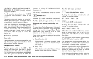 Black plate (164,1)




FM-AM-SAT RADIO WITH COMPACT                           system is on, pushing the ON·OFF button turns       FM-AM-SAT radio operation
DISC (CD) CHANGER (models without                      the system off.
navigation system)                                     Turn the VOL control knob to adjust the volume.            radio (FM/AM) band select:
For all operation precautions, see “AUDIO
OPERATION PRECAUTIONS” earlier in this                                                                     Pushing the radio band select button will
                                                              MUTE button:                                 change the band as follows:
section.
The satellite radio mode requires an active XM®
                                                       Push the       button to mute the audio sound.      AM ? FM1 ? FM2 ? AM
Satellite Radio subscription. The satellite radio is   Push the       button again to release the mute.
not available in Alaska, Hawaii and Guam.                                                                         radio (SAT) band select:
                                                       Adjusting tone quality and speaker bal-
It may take some time to receive the activation        ance:                                               Pushing the radio band select button will
signal after subscribing to the XM® Satellite                                                              change the band as follows:
Radio. After receiving the activation signal, an       To adjust Bass, Treble, Balance and Fade, push
available channel list will be automatically           the Audio button. When the display shows the        XM1 ? XM2 ? XM3 ? XM1
updated in the radio. For XM®, push the ignition       setting you want to change (Bass, Treble,
                                                                                                           When the radio band select button is pushed
switch from LOCK to ACC to update the                  Balance and Fade), push the SEEK or TUNE
                                                       button to set the desired setting.                  while the ignition switch is in the ACC or ON
channel list.                                                                                              position, the radio will come on at the channel
Audio main operation                                   These items can also be adjusted by pushing         last played.
                                                       the AUDIO button.
Head unit:                                                                                                 The last channel played will also come on when
                                                       .   Speed Sensitive Vol.                            the ON·OFF button is pushed to ON.
The auto loudness circuit enhances the low and
high frequency ranges automatically in both                Sound volume is increased according to the      The satellite radio mode requires an active XM®
radio reception and CD playback.                           vehicle speed. Choose the effect level from     Satellite Radio subscription. The satellite radio is
                                                           OFF (0) to 5.                                   not available in Alaska, Hawaii and Guam.
ON·OFF/Volume control:
                                                       .   Beep tuning                                     If another audio source is playing when the radio
Push the ignition switch to the ACC or ON                                                                  band select button is turned to ON, the audio
position, and then push the ON·OFF button                  When this item is turned to ON, you will hear   source will automatically be turned off and the
while the system is off to call up the mode (radio,        a beep sound when you use a button.             last radio channel played will come on.
CD or AUX) which was playing immediately
before the system was turned off. While the                                                                When the stereo broadcast signal is weak, the
                                                                                                           radio will automatically change from stereo to
4-36 Monitor, heater, air conditioner, audio, phone and voice recognition systems


                                                                                                                 Model "Z34-D" EDITED: 2009/ 3/ 30
 