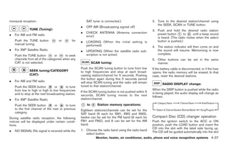 Black plate (165,1)




monaural reception.                                     SAT tuner is connected.)                       2. Tune to the desired station/channel using
                                                                                                          the SEEK, SCAN or TUNE button.
                                                    .   OFF AIR (Broadcasting signed off)
              TUNE (Tuning):                                                                           3. Push and hold the desired radio station
                                                    .   CHECK ANTENNA (Antenna connection                 preset button * to * until a beep sound
.   For AM and FM radio                                 error)
                                                                                                                         1      6
                                                                                                          is heard. (The radio mutes when the select
    Push the TUNE button            or        for   .   LOADING (When the initial setting is              button is pushed.)
    manual tuning.                                      performed)                                     4. The station indicator will then come on and
.   For XM® Satellite Radio                         .   UPDATING (When the satellite radio sub-           the sound will resume. Memorizing is now
    Push the TUNE button          or     to seek        scription is not active)                          complete.
    channels from all of the categories when any                                                       5. Other buttons can be set in the same
    CAT is not selected.                                     SCAN tuning:                                 manner.
                                                    Push the SCAN tuning button to tune from low       If the battery cable is disconnected, or if the fuse
              SEEK tuning/CATEGORY                  to high frequencies and stop at each broad-        opens, the radio memory will be erased. In that
              (CAT):                                casting station/channel for 5 seconds. Pushing     case, reset the desired stations.
                                                    the button again during this 5 seconds period
.   For AM and FM radio                             will stop SCAN tuning and the radio will remain           RADIO DISPLAY change:
    Push the SEEK button         or      to tune    tuned to that station/channel.
    from low to high or high to low frequencies                                                        When the DISP button is pushed while the radio
                                                    If the SCAN tuning button is not pushed within 5   is being played, the audio display will change as
    and to stop at the next broadcasting station.   seconds, SCAN tuning moves to the next             follows:
.   For XM® Satellite Radio                         station/channel.

    Push the SEEK button         or      to tune    *
                                                    1   to   *
                                                             6   Station memory operations:
    to the first channel of the next or previous    Eighteen stations/channels can be   set for the
    category.                                       SAT band (6 each for XM1, XM2       and XM3),
During satellite radio reception, the following     twelve can be set for the FM band   (6 each for    Compact Disc (CD) changer operation
notices will be displayed under certain condi-      FM1 and FM2), and 6 can be set      for the AM     Push the ignition switch to the ACC or ON
tions.                                              band.                                              position, push the LOAD button and insert the
                                                                                                       CD into the slot with the label side facing up.
.   NO SIGNAL (No signal is received while the      1. Choose the radio band using the radio band
                                                                                                       The CD will be guided automatically into the slot
                                                       select button.
                                                                 Monitor, heater, air conditioner, audio, phone and voice recognition systems 4-37



                                                                                                             Model "Z34-D" EDITED: 2009/ 3/ 30
 