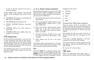 Black plate (170,1)




    to tune to the first channel of the next or    *
                                                   1   to   *
                                                            6   Station memory operations:                displayed on the screen.
    previous category.
                                                   Twelve stations/channels can be set for the FM         .   CH Name
During satellite radio reception, the following    band (6 each for FM1 and FM2) and the SAT
notices will be displayed under certain condi-     radio (6 each for XM1 and XM2), and 6 stations         .   Category
tions.                                             can be set for the AM band.                            .   Name
.   NO SIGNAL (No signal is received while the     1. Choose the radio band using the radio band          .   Title
    SAT tuner is connected.)                          select button.
                                                                                                          .   Other
.   OFF AIR (Broadcasting signed off)              2. Tune to the desired station/channel using
                                                      the SEEK/TRACK, SCAN button or the                  Compact Disc (CD) player operation
.   CHECK ANTENNA (Antenna connection                 radio TUNE knob.
    error)                                                                                                Push the ignition switch to the ACC or ON
                                                   3. Push and hold the desired station preset            position and insert the Compact Disc (CD) into
.   LOADING (When the initial setting is              button * to * until a beep sound is
                                                               1      6
                                                                                                          the slot with the label side facing up. The CD will
    performed)                                        heard. (The radio mutes when the select             be guided automatically into the slot and start
                                                                                                          playing.
.   UPDATING (When the satellite radio sub-           button is pushed.)
    scription is not active)                       4. The station indicator will then come on and         After loading the CD, the number of tracks on
                                                      the sound will resume. Memorizing is now            the CD and the play time will appear on the
       SCAN tuning:                                   complete.                                           display.

Push the SCAN tuning button to tune from low       5. Other buttons can be set in the same                If the radio is already operating, it will auto-
to high frequencies and stop at each broad-           manner.                                             matically turn off and the CD will play.
casting station/channel for 5 seconds. Pushing                                                            If the system has been turned off while the CD
the button again during this 5 seconds period      If the battery cable is disconnected, or if the fuse
                                                   opens, the radio memory will be erased. In that        was playing, pushing the ON·OFF button will
will stop SCAN tuning and the radio will remain                                                           start the CD.
tuned to that station/channel.                     case, reset the desired stations/channels.
                                                                                                          Do not use 3.1 in (8 cm) discs.
If the SCAN tuning button is not pushed within 5   Text:
seconds, SCAN tuning moves to the next             When the “Text” key is selected with the multi-
station/channel.                                                                                                  PLAY:
                                                   function controller on the display and then the
                                                   ENTER button is pushed while the satellite radio       When the DISC·AUX (CD play) button is
                                                   is being played, the text information will be          pushed with the system off and the CD loaded,
4-42 Monitor, heater, air conditioner, audio, phone and voice recognition systems


                                                                                                                Model "Z34-D" EDITED: 2009/ 3/ 30
 
