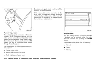 Black plate (172,1)




                                                      Before connecting a device to a jack, turn off the
                                                      power of the portable device.
                                                      With a compatible device connected to the
                                                      jacks, push the DISC·AUX button repeatedly
                                                      until the display switches to the AUX mode. The
                                                      output from the device will be played through
                                                      the monitor and audio system.




                                         SAA2282                                                                                               SAA1567

Auxiliary input jacks                                                                                      Display Mode:
The auxiliary input jacks are located in the center
                                                                                                           The AUX settings display will appear when the
console. NTSC compatible devices such as
                                                                                                           “Setting” key is selected using the multi-
video games, camcorders and portable video
                                                                                                           function controller and pushing the ENTER
players can be connected to the auxiliary jacks.
                                                                                                           button.
Compatible audio devices, such as some MP3
players, can also be connected to the system                                                               Choose the display mode from the following:
through the auxiliary jacks.
                                                                                                           .   Normal
The auxiliary jacks are color coded for identifica-
tion purposes.                                                                                             .   Wide

.   Yellow - video input                                                                                   .   Cinema

.   White - left channel audio input
.   Red - right channel audio input

4-44 Monitor, heater, air conditioner, audio, phone and voice recognition systems


                                                                                                                Model "Z34-D" EDITED: 2009/ 3/ 30
 