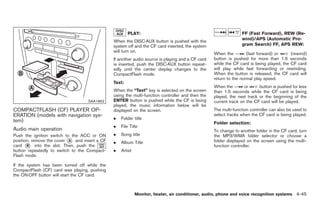 Black plate (173,1)




                                                       PLAY:                                                    FF (Fast Forward), REW (Re-
                                                                                                                wind)/APS (Automatic Pro-
                                               When the DISC·AUX button is pushed with the
                                               system off and the CF card inserted, the system                  gram Search) FF, APS REW:
                                               will turn on.
                                                                                                  When the         (fast forward) or     (rewind)
                                               If another audio source is playing and a CF card   button is pushed for more than 1.5 seconds
                                               is inserted, push the DISC·AUX button repeat-      while the CF card is being played, the CF card
                                               edly until the center display changes to the       will play while fast forwarding or rewinding.
                                               CompactFlash mode.                                 When the button is released, the CF card will
                                                                                                  return to the normal play speed.
                                               Text:
                                                                                                  When the        or     button is pushed for less
                                               When the “Text” key is selected on the screen      than 1.5 seconds while the CF card is being
                                               using the multi-function controller and then the   played, the next track or the beginning of the
                                   SAA1862     ENTER button is pushed while the CF is being       current track on the CF card will be played.
                                               played, the music information below will be
COMPACTFLASH (CF) PLAYER OP-                   displayed on the screen.                           The multi-function controller can also be used to
ERATION (models with navigation sys-                                                              select tracks when the CF card is being played.
                                               .   Folder title
tem)                                                                                              Folder selection:
                                               .   File Title
Audio main operation                                                                              To change to another folder in the CF card, turn
Push the ignition switch to the ACC or ON      .   Song title                                     the MP3/WMA folder selector or choose a
position, remove the cover * and insert a CF
                           A
                                               .   Album Title                                    folder displayed on the screen using the multi-
card * into the slot. Then, push the
       B                                                                                          function controller.
button repeatedly to switch to the Compact-    .   Artist
Flash mode.

If the system has been turned off while the
CompactFlash (CF) card was playing, pushing
the ON·OFF button will start the CF card.



                                                            Monitor, heater, air conditioner, audio, phone and voice recognition systems 4-45



                                                                                                       Model "Z34-D" EDITED: 2009/ 3/ 30
 
