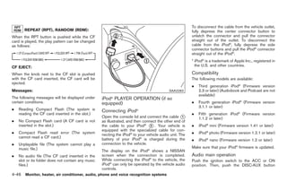 Black plate (174,1)




                                                                                                        To disconnect the cable from the vehicle outlet,
       REPEAT (RPT), RANDOM (RDM):                                                                      fully depress the center connector button to
When the RPT button is pushed while the CF                                                              unlatch the connector and pull the connector
card is played, the play pattern can be changed                                                         straight out of the outlet. To disconnect the
as follows:                                                                                             cable from the iPod®, fully depress the side
                                                                                                        connector buttons and pull the iPod® connector
                                                                                                        straight out of the iPod®.
                                                                                                        * iPod® is a trademark of Apple Inc., registered in
CF EJECT:                                                                                                 the U.S. and other countries.

When the knob next to the CF slot is pushed                                                             Compatibility
with the CF card inserted, the CF card will be                                                          The following models are available:
ejected.
                                                                                                        .   Third generation iPod® (Firmware version
Messages:                                                                                  SAA2283          2.3 or later) (Audiobook and Podcast are not
                                                                                                            available)
The following messages will be displayed under      iPod® PLAYER OPERATION (if so
certain conditions.                                 equipped)                                           .   Fourth generation iPod® (Firmware version
                                                                                                            3.1.1 or later)
.   Reading Compact Flash (The system is            Connecting iPod®
    reading the CF card inserted in the slot.)                                                          .   Fifth generation iPod® (Firmware version
                                                    Open the console lid and connect the cable *    1
                                                                                                            1.1.2 or later)
.   No Compact Flash card (A CF card is not         as illustrated, and then connect the other end of
    inserted in the slot.)                          the cable to your iPod® * . Your vehicle is
                                                                                 2                      .   iPod® mini (Firmware version 1.41 or later)
                                                    equipped with the specialized cable for con-
.   Compact Flash read error (The system            necting the iPod® to your vehicle audio unit. The   .   iPod® photo (Firmware version 1.2.1 or later)
    cannot read a CF card.)                         battery of your iPod® is charged during the         .   iPod® nano (Firmware version 1.2 or later)
.   Unplayable file (The system cannot play a       connection to the vehicle.
    music file.)                                                                                        Make sure that your iPod® firmware is updated.
                                                    The display on the iPod® shows a NISSAN
.   No audio file (The CF card inserted in the      screen when the connection is completed.            Audio main operation
    slot or its folder does not contain any music   While connecting the iPod® to the vehicle, the      Push the ignition switch to the ACC or ON
    files.)                                         iPod® can only be operated by the vehicle audio     position. Then, push the DISC·AUX button
                                                    controls.
4-46 Monitor, heater, air conditioner, audio, phone and voice recognition systems


                                                                                                             Model "Z34-D" EDITED: 2009/ 3/ 30
 