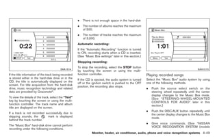 Black plate (177,1)




                                                       .   There is not enough space in the hard-disk
                                                       .   The number of albums reaches the maximum
                                                           of 500.
                                                       .   The number of tracks reaches the maximum
                                                           of 3,000.
                                                       Automatic recording:
                                                       If the “Automatic Recording” function is turned
                                                       to ON, recording starts when a CD is inserted.
                                                       (See “Music Box settings” later in this section.)
                                                       Stopping recording:
                                                       To stop the recording, select the STOP button
                                          SAA1614                                                                                                SAA1615
                                                       by touching the screen or using the multi-
If the title information of the track being recorded   function controller.                                Playing recorded songs
is stored either in the hard-disk drive or in the                                                          Select the “Music Box” audio system by using
                                                       If the CD is ejected, the audio system is turned
CD, the title is automatically displayed on the        off or the ignition switch is pushed to the OFF     one of the following methods.
screen. For title acquisition from the hard-disk       position, the recording also stops.
drive, music recognition technology and related                                                            .   Push the source select switch on the
data are provided by Gracenote®.                                                                               steering wheel repeatedly until the center
                                                                                                               display changes to the Music Box mode.
To view the details of the track, select the “Text”                                                            (See “STEERING-WHEEL-MOUNTED
key by touching the screen or using the multi-                                                                 CONTROLS FOR AUDIO” later in this
function controller. The track name and album                                                                  section.)
title are displayed on the screen.
                                                                                                           .   Push the DISC·AUX button repeatedly until
If a track is not recorded successfully due to                                                                 the center display changes to the Music Box
skipping sounds, the        mark is displayed                                                                  mode.
behind the track number.
                                                                                                           .   Give voice commands. (See “NISSAN
The “Music Box” hard-disk drive cannot perform                                                                 VOICE RECOGNITION SYSTEM (models
recording under the following conditions.
                                                                  Monitor, heater, air conditioner, audio, phone and voice recognition systems 4-49



                                                                                                                Model "Z34-D" EDITED: 2009/ 3/ 30
 