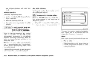 Black plate (178,1)




     with navigation system)” later in this sec-     Play mode selection:
     tion.)
                                                     To change to another album or artist, turn the
Stopping playback:                                   MP3/WMA folder selector.
The system stops playing when:
                                                           REPEAT (RPT), RANDOM (RDM):
a.   another mode (radio, CD, CompactFlash or
     AUX) is selected.                               When the RPT·RDM button is pushed while a
                                                     track is being played, the play pattern can be
b.   the audio system is turned off.                 changed as follows:
c.   the ignition switch is pushed to the LOCK
     position.

               FF (Fast Forward), REW (Re-
               wind)/APS (Automatic Pro-                                                                                                      SAA1684
               gram Search) FF, APS REW:                                                              There are some options available during play-
                                                                                                      back. Select one of the following that are
When the         (fast forward) or       (rewind)
                                                                                                      displayed on the screen, if necessary.
button is pushed for more than 1.5 seconds
while a track is being played, the track will play                                                    Menu:
while fast forwarding or rewinding. When the
button is released, the track will return to the                                                      Refer to the following information for each item.
normal play speed.                                                                                    .   Play by Artist
When the         or    button is pushed for less                                                          Plays songs by an artist whose music is
than 1.5 seconds while a track is being played,                                                           currently being played. The artists are sorted
the next track or the beginning of the current                                                            in alphabetical order.
track will be played.
The multi-function controller can also be used to
select tracks when a track is being played.


4-50 Monitor, heater, air conditioner, audio, phone and voice recognition systems


                                                                                                           Model "Z34-D" EDITED: 2009/ 3/ 30
 