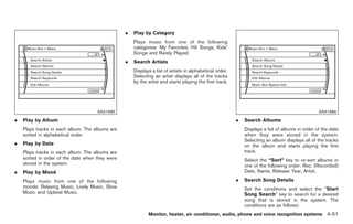 Black plate (179,1)




                                                 .   Play by Category
                                                     Plays music from one of the following
                                                     categories: My Favorites, Hit Songs, Kids’
                                                     Songs and Rarely Played.
                                                 .   Search Artists
                                                     Displays a list of artists in alphabetical order.
                                                     Selecting an artist displays all of the tracks
                                                     by the artist and starts playing the first track.




                                     SAA1685                                                                                                     SAA1686

.   Play by Album                                                                                        .   Search Albums
    Plays tracks in each album. The albums are                                                               Displays a list of albums in order of the date
    sorted in alphabetical order.                                                                            when they were stored in the system.
                                                                                                             Selecting an album displays all of the tracks
.   Play by Date                                                                                             on the album and starts playing the first
    Plays tracks in each album. The albums are                                                               track.
    sorted in order of the date when they were                                                               Select the “Sort” key to re-sort albums in
    stored in the system.                                                                                    one of the following order: Rec. (Recorded)
.   Play by Mood                                                                                             Date, Name, Release Year, Artist.

    Plays music from one of the following                                                                .   Search Song Details
    moods: Relaxing Music, Lively Music, Slow                                                                Set the conditions and select the “Start
    Music and Upbeat Music.                                                                                  Song Search” key to search for a desired
                                                                                                             song that is stored in the system. The
                                                                                                             conditions are as follows:
                                                            Monitor, heater, air conditioner, audio, phone and voice recognition systems 4-51



                                                                                                              Model "Z34-D" EDITED: 2009/ 3/ 30
 