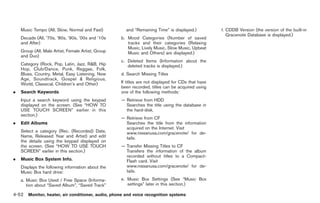 Black plate (180,1)




    Music Tempo (All, Slow, Normal and Fast)          and “Remaining Time” is displayed.)           f. CDDB Version (the version of the built-in
                                                                                                       Gracenote Database is displayed.)
    Decade (All, ’70s, ’80s, ’90s, ’00s and ’10s    b. Mood Categories (Number of saved
    and After)                                         tracks and their categories (Relaxing
                                                       Music, Lively Music, Slow Music, Upbeat
    Group (All, Male Artist, Female Artist, Group      Music and Others) are displayed.)
    and Duo)
                                                    c. Deleted Items (Information about the
    Category (Rock, Pop, Latin, Jazz, R&B, Hip         deleted tracks is displayed.)
    Hop, Club/Dance, Punk, Reggae, Folk,
    Blues, Country, Metal, Easy Listening, New      d. Search Missing Titles
    Age, Soundtrack, Gospel & Religious,
    World, Classical, Children’s and Other)         If titles are not displayed for CDs that have
                                                    been recorded, titles can be acquired using
.   Search Keywords                                 one of the following methods:
    Input a search keyword using the keypad         — Retrieve from HDD
    displayed on the screen. (See “HOW TO             Searches the title using the database in
    USE TOUCH SCREEN” earlier in this                 the hard-disk.
    section.)
                                                    — Retrieve from CF
.   Edit Albums                                       Searches the title from the information
                                                      acquired on the Internet. Visit
    Select a category (Rec. (Recorded) Date,          www.nissanusa.com/gracenote/ for de-
    Name, Released Year and Artist) and edit          tails.
    the details using the keypad displayed on
    the screen. (See “HOW TO USE TOUCH              — Transfer Missing Titles to CF
    SCREEN” earlier in this section.)                 Transfers the information of the album
                                                      recorded without titles to a Compact-
.   Music Box System Info.                            Flash card. Visit
    Displays the following information about the      www.nissanusa.com/gracenote/ for de-
    Music Box hard drive:                             tails.

    a. Music Box Used / Free Space (Informa-        e. Music Box Settings (See “Music Box
       tion about “Saved Album”, “Saved Track”         settings” later in this section.)

4-52 Monitor, heater, air conditioner, audio, phone and voice recognition systems


                                                                                                     Model "Z34-D" EDITED: 2009/ 3/ 30
 