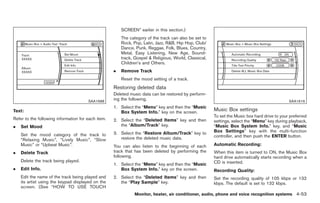 Black plate (181,1)




                                                        SCREEN” earlier in this section.)
                                                        The category of the track can also be set to
                                                        Rock, Pop, Latin, Jazz, R&B, Hip Hop, Club/
                                                        Dance, Punk, Reggae, Folk, Blues, Country,
                                                        Metal, Easy Listening, New Age, Sound-
                                                        track, Gospel & Religious, World, Classical,
                                                        Children’s and Others.
                                                    .   Remove Track
                                                        Reset the mood setting of a track.
                                                    Restoring deleted data
                                                    Deleted music data can be restored by perform-
                                       SAA1688
                                                    ing the following.                                                                        SAA1616
                                                    1. Select the “Menu” key and then the “Music
Text:                                                  Box System Info.” key on the screen.
                                                                                                       Music Box settings
                                                                                                       To set the Music box hard drive to your preferred
Refer to the following information for each item.   2. Select the “Deleted Items” key and then         settings, select the “Menu” key during playback,
.   Set Mood                                           the “Album/Track” key.                          “Music Box System Info.” key, and “Music
                                                    3. Select the “Restore Album/Track” key to         Box Settings” key with the multi-function
    Set the mood category of the track to                                                              controller, and then push the ENTER button.
    “Relaxing Music”, “Lively Music”, “Slow            restore the deleted music data.
    Music” or “Upbeat Music”.                       You can also listen to the beginning of each       Automatic Recording:
.   Delete Track                                    track that has been deleted by performing the      When this item is turned to ON, the Music Box
                                                    following.                                         hard drive automatically starts recording when a
    Delete the track being played.                                                                     CD is inserted.
                                                    1. Select the “Menu” key and then the “Music
.   Edit Info.                                         Box System Info.” key on the screen.            Recording Quality:
    Edit the name of the track being played and     2. Select the “Deleted Items” key and then         Set the recording quality of 105 kbps or 132
    its artist using the keypad displayed on the       the “Play Sample” key.                          kbps. The default is set to 132 kbps.
    screen. (See “HOW TO USE TOUCH
                                                              Monitor, heater, air conditioner, audio, phone and voice recognition systems 4-53



                                                                                                            Model "Z34-D" EDITED: 2009/ 3/ 30
 