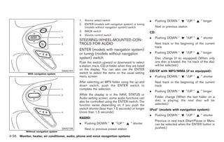 Black plate (184,1)




                                                 1.   Source select switch                              .   Pushing DOWN “          ”/UP “    ” longer
                                                 2.   ENTER (models with navigation system) or tuning
                                                      (models without navigation system) switch             Next or previous station
                                                 3.   BACK switch                                       CD:
                                                 4.   Volume control switch
                                                                                                        .   Pushing DOWN “          ”/UP “    ” shorter
                                                 STEERING-WHEEL-MOUNTED CON-
                                                 TROLS FOR AUDIO                                            Next track or the beginning of the current
                                                                                                            track
                                                 ENTER (models with navigation system)
                                                 or tuning (models without navigation                   .   Pushing DOWN “          ”/UP “    ” longer
                                                 system) switch                                             Disc change (if so equipped) (When only
                                                 Push the switch upward or downward to select               one disc is loaded, the 1st track of the disc
                                                 a station, track, CD or folder when they are listed        will be selected.)
                                                 on the display. You can also use the ENTER
                                       SAA2157                                                          CD/CF with MP3/WMA (if so equipped):
            With navigation system               switch to select the items on the usual setting
                                                 menu screen.                                           .   Pushing DOWN “          ”/UP “    ” shorter
                                                 After selecting an MP3 folder using the up and             Next track or the beginning of the current
                                                 down switch, push the ENTER switch to                      track
                                                 complete the selection.
                                                                                                        .   Pushing DOWN “          ”/UP “    ” longer
                                                 While the display is in the NAVI, STATUS or
                                                 Audio setting screen, some audio functions can             Folder change (When the last folder on a
                                                 also be controlled using the ENTER switch. The             disc is playing, the next disc will be
                                                 function varies depending on if you push the               selected.)
                                                 switch shorter (less than 1.5 seconds) or longer       iPod® (models with navigation system):
                                                 (more than 1.5 seconds).
                                                                                                        .   Pushing DOWN “          ”/UP “    ” shorter
                                                 RADIO:
                                                                                                            Previous or next track (Start/Pause or Menu
                                                 .    Pushing DOWN “          ”/UP “      ” shorter         can be selected when the ENTER button is
                                       SAA2158        Next or previous preset station                       pushed.)
           Without navigation system
4-56 Monitor, heater, air conditioner, audio, phone and voice recognition systems


                                                                                                              Model "Z34-D" EDITED: 2009/ 3/ 30
 