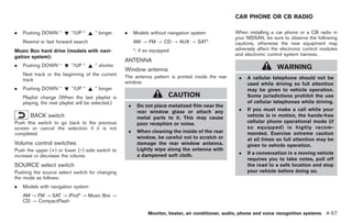 Black plate (185,1)




                                                                                                        CAR PHONE OR CB RADIO

.   Pushing DOWN “         ”/UP “     ” longer      .       Models without navigation system            When installing a car phone or a CB radio in
                                                                                                        your NISSAN, be sure to observe the following
    Rewind or fast forward search                           AM ? FM ? CD ? AUX ? SAT*                   cautions, otherwise the new equipment may
Music Box hard drive (models with navi-                     *: if so equipped                           adversely affect the electronic control modules
                                                                                                        and electronic control system harness.
gation system):
                                                    ANTENNA
.   Pushing DOWN “         ”/UP “     ” shorter                                                                            WARNING
                                                    Window antenna
    Next track or the beginning of the current
    track
                                                    The antenna pattern is printed inside the rear       .   A cellular telephone should not be
                                                    window.                                                  used while driving so full attention
.   Pushing DOWN “         ”/UP “     ” longer                                                               may be given to vehicle operation.
    Playlist change (When the last playlist is                              CAUTION                          Some jurisdictions prohibit the use
    playing, the next playlist will be selected.)                                                            of cellular telephones while driving.
                                                        .    Do not place metalized film near the
                                                             rear window glass or attach any             .   If you must make a call while your
       BACK switch                                           metal parts to it. This may cause               vehicle is in motion, the hands-free
Push this switch to go back to the previous                  poor reception or noise.                        cellular phone operational mode (if
screen or cancel the selection if it is not                                                                  so equipped) is highly recom-
completed.                                              .    When cleaning the inside of the rear            mended. Exercise extreme caution
                                                             window, be careful not to scratch or            at all times so full attention may be
Volume control switches                                      damage the rear window antenna.                 given to vehicle operation.
Push the upper (+) or lower (−) side switch to               Lightly wipe along the antenna with
                                                             a dampened soft cloth.                      .   If a conversation in a moving vehicle
increase or decrease the volume.
                                                                                                             requires you to take notes, pull off
SOURCE select switch                                                                                         the road to a safe location and stop
Pushing the source select switch for changing                                                                your vehicle before doing so.
the mode as follows:
.   Models with navigation system
    AM ? FM ? SAT ? iPod® ? Music Box ?
    CD ? CompactFlash

                                                                   Monitor, heater, air conditioner, audio, phone and voice recognition systems 4-57



                                                                                                             Model "Z34-D" EDITED: 2009/ 3/ 30
 