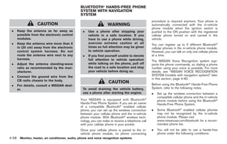 Black plate (186,1)




                                               BLUETOOTH® HANDS-FREE PHONE
                                               SYSTEM WITH NAVIGATION
                                               SYSTEM
                                                                                                  procedure is required anymore. Your phone is
                  CAUTION                                         WARNING                         automatically connected with the in-vehicle
                                                                                                  phone module when the ignition switch is
 .   Keep the antenna as far away as            .   Use a phone after stopping your               pushed to the ON position with the registered
     possible from the electronic control           vehicle in a safe location. If you            cellular phone turned on and carried in the
     modules.                                       have to use a phone while driving,            vehicle.
 .   Keep the antenna wire more than 8              exercise extreme caution at all               You can register up to 5 different Bluetooth®
     in (20 cm) away from the electronic            times so full attention may be given          cellular phones in the in-vehicle phone module.
     control system harness. Do not                 to vehicle operation.                         However, you can talk on only one cellular phone
     route the antenna wire next to any         .   If you find yourself unable to devote         at a time.
     harness.                                       full attention to vehicle operation           The NISSAN Voice Recognition system sup-
 .   Adjust the antenna standing-wave               while talking on the phone, pull off          ports the phone commands, so dialing a phone
     ratio as recommended by the man-               the road to a safe location and stop          number using your voice is possible. For more
     ufacturer.                                     your vehicle before doing so.                 details, see “NISSAN VOICE RECOGNITION
 .   Connect the ground wire from the                                                             SYSTEM (models with navigation system)” later
                                                                                                  in this section; page 4-82.
     CB radio chassis to the body.
                                                                   CAUTION                        Before using the Bluetooth® Hands-Free Phone
 .   For details, consult a NISSAN deal-
     er.                                        To avoid draining the vehicle battery,            System, refer to the following notes.
                                                use a phone after starting the engine.            .   Set up the wireless connection between a
                                                                                             ®
                                                                                                      compatible cellular phone and the in-vehicle
                                               Your NISSAN is equipped with Bluetooth                 phone module before using the Bluetooth®
                                               Hands-Free Phone System. If you are an owner           Hands-Free Phone System.
                                               of a compatible Bluetooth® enabled cellular
                                               phone, you can set up the wireless connection      .   Some Bluetooth® enabled cellular phones
                                               between your cellular phone and the in-vehicle         may not be recognized by the in-vehicle
                                               phone module. With Bluetooth® wireless tech-           phone module. Please visit
                                               nology, you can make or receive a telephone call       www.nissanusa.com/bluetooth for a recom-
                                               with your cellular phone in your pocket.               mended phone list.
                                               Once your cellular phone is paired to the in-      .   You will not be able to use a hands-free
                                               vehicle phone module, no phone connecting              phone under the following conditions:
4-58 Monitor, heater, air conditioner, audio, phone and voice recognition systems


                                                                                                       Model "Z34-D" EDITED: 2009/ 3/ 30
 