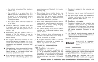 Black plate (187,1)




    — Your vehicle is outside of the telephone           www.nissanusa.com/bluetooth for trouble-         — Operation is subject to the following two
      service area.                                      shooting help.                                     conditions:
    — Your vehicle is in an area where it is         .   Some cellular phones or other devices may        1) this device may not cause interference and
      difficult to receive radio waves; such as in       cause interference or a buzzing noise to
      a tunnel, in an underground parking                come from the audio system speakers.             2) this device must accept any interference,
      garage, behind a tall building or in a             Storing the device in a different location          including interference that may cause un-
      mountainous area.                                  may reduce or eliminate the noise.                  desired operation of the device

    — Your cellular phone is locked in order not     .   Refer to the cellular phone Owner’s Manual       IC Regulatory information
      to be dialed.                                      regarding the telephone pairing procedure        — Operation is subject to the following two
                                                         specific to your phone, battery charging,          conditions: (1) this device may not cause
.   When the radio wave condition is not ideal           cellular phone antenna, etc.                       interference, and (2) this device must accept
    or ambient sound is too loud, it may be                                                                 any interference, including interference that
    difficult to hear the other person’s voice       .   The antenna display on the monitor will not        may cause undesired operation of the
    during a call.                                       coincide with the antenna display of some          device.
                                                         cellular phones.
.   Immediately after the ignition switch is                                                              — This Class B digital apparatus meets all
    pushed to the ON position, it may be             .   Keep the interior of the vehicle as quiet as       requirements of the Canadian Interference-
    impossible to receive a call for a short             possible to hear the caller’s voice clearly as     Causing Equipment Regulations.
    period of time.                                      well as to minimize its echoes.
                                                                                                          Bluetooth trademark:
.   Do not place the cellular phone in an area       .   If reception between callers is unclear,
    surrounded by metal or far away from the in-         adjusting the incoming or outgoing call                            BLUETOOTH® is a trademark
    vehicle phone module to prevent tone quality         volume may improve the clarity.                                    owned by Bluetooth SIG, Inc.,
    degradation and wireless connection dis-                                                                                U.S.A.
    ruption.                                         REGULATORY INFORMATION
.   While a cellular phone is connected through      FCC Regulatory information                           VOICE COMMANDS
    the Bluetooth® wireless connection, the          — CAUTION: To maintain compliance with               You can use voice commands to operate various
    battery power of the cellular phone may            FCC’s RF exposure guidelines, use only             Bluetooth® Hands-Free Phone System features
    discharge quicker than usual.                      the supplied antenna. Unauthorized antenna,        using the NISSAN Voice Recognition system.
.   If the Bluetooth® Hands-Free Phone System          modification, or attachments could damage
                                                                                                          For more details, see “NISSAN VOICE RE-
    seems to be malfunctioning, please visit           the transmitter and may violate FCC regula-
                                                                                                          COGNITION SYSTEM (models with navigation
                                                       tions.
                                                                Monitor, heater, air conditioner, audio, phone and voice recognition systems 4-59



                                                                                                               Model "Z34-D" EDITED: 2009/ 3/ 30
 