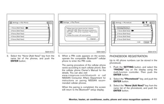 Black plate (189,1)




                                  SAA1572                                          SAA1925                                        SAA1574

2. Select the “None (Add New)” key from the   3. When a PIN code appears on the screen,         PHONEBOOK REGISTRATION
   name list of the phones, and push the         operate the compatible Bluetooth® cellular
   ENTER button.                                 phone to enter the PIN code.                   Up to 40 phone numbers can be stored in the
                                                                                                phonebook.
                                                 The pairing procedure of the cellular phone
                                                 varies according to each cellular phone. See   1. Push the SETTING button, and select the
                                                 the cellular phone Owner’s Manual for the         “PHONE” key on the display using the
                                                 details. You can also visit                       multi-function controller. Then push the
                                                 www.nissanusa.com/bluetooth or call               ENTER button.
                                                 NISSAN Consumer Affairs Department for         2. Select the “Phonebook” key, and push the
                                                 instructions on pairing NISSAN recom-             ENTER button.
                                                 mended cellular phones.
                                                                                                3. Select the “None (Add New)” key from the
                                                 When the pairing is completed, the screen         name list of the phonebook, and push the
                                                 will return to the Bluetooth® setup display.      ENTER button.


                                                        Monitor, heater, air conditioner, audio, phone and voice recognition systems 4-61



                                                                                                     Model "Z34-D" EDITED: 2009/ 3/ 30
 