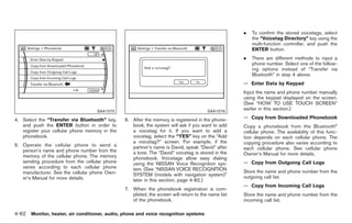 Black plate (190,1)




                                                                                                     .    To confirm the stored voicetags, select
                                                                                                          the “Voicetag Directory” key using the
                                                                                                          multi-function controller, and push the
                                                                                                          ENTER button.
                                                                                                     .    There are different methods to input a
                                                                                                          phone number. Select one of the follow-
                                                                                                          ing options instead of “Transfer via
                                                                                                          Bluetooth” in step 4 above.
                                                                                                     — Enter Data by Keypad
                                                                                                     Input the name and phone number manually
                                                                                                     using the keypad displayed on the screen.
                                                                                                     (See “HOW TO USE TOUCH SCREEN”
                                    SAA1575                                             SAA1576
                                                                                                     earlier in this section.)

4. Select the “Transfer via Bluetooth” key,     6. After the memory is registered in the phone-      — Copy from Downloaded Phonebook
   and push the ENTER button in order to           book, the system will ask if you want to add      Copy a phonebook from the Bluetooth®
   register your cellular phone memory in the      a voicetag for it. If you want to add a           cellular phone. The availability of this func-
   phonebook.                                      voicetag, select the “YES” key on the “Add        tion depends on each cellular phone. The
                                                   a voicetag?” screen. For example, if the          copying procedure also varies according to
5. Operate the cellular phone to send a            partner’s name is David, speak “David” after
   person’s name and phone number from the                                                           each cellular phone. See cellular phone
                                                   a tone. The “David” voicetag is stored in the     Owner’s Manual for more details.
   memory of the cellular phone. The memory        phonebook. Voicetags allow easy dialing
   sending procedure from the cellular phone       using the NISSAN Voice Recognition sys-           — Copy from Outgoing Call Logs
   varies according to each cellular phone         tem. (See “NISSAN VOICE RECOGNITION
   manufacturer. See the cellular phone Own-                                                         Store the name and phone number from the
                                                   SYSTEM (models with navigation system)”           outgoing call list.
   er’s Manual for more details.                   later in this section; page 4-82.)
                                                                                                     — Copy from Incoming Call Logs
                                                7. When the phonebook registration is com-
                                                   pleted, the screen will return to the name list   Store the name and phone number from the
                                                   of the phonebook.                                 incoming call list.

4-62 Monitor, heater, air conditioner, audio, phone and voice recognition systems


                                                                                                         Model "Z34-D" EDITED: 2009/ 3/ 30
 