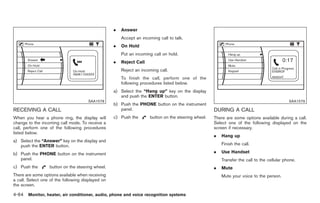 Black plate (192,1)




                                                   .   Answer
                                                       Accept an incoming call to talk.
                                                   .   On Hold
                                                       Put an incoming call on hold.
                                                   .   Reject Call
                                                       Reject an incoming call.
                                                       To finish the call, perform one of the
                                                       following procedures listed below.
                                                   a) Select the “Hang up” key on the display
                                                      and push the ENTER button.
                                      SAA1578                                                                                                SAA1579
                                                   b) Push the PHONE button on the instrument
RECEIVING A CALL                                      panel.                                         DURING A CALL
When you hear a phone ring, the display will       c) Push the       button on the steering wheel.   There are some options available during a call.
change to the incoming call mode. To receive a                                                       Select one of the following displayed on the
call, perform one of the following procedures                                                        screen if necessary.
listed below.
                                                                                                     .   Hang up
a) Select the “Answer” key on the display and
   push the ENTER button.                                                                                Finish the call.

b) Push the PHONE button on the instrument                                                           .   Use Handset
   panel.                                                                                                Transfer the call to the cellular phone.
c) Push the       button on the steering wheel.                                                      .   Mute
There are some options available when receiving                                                          Mute your voice to the person.
a call. Select one of the following displayed on
the screen.

4-64 Monitor, heater, air conditioner, audio, phone and voice recognition systems


                                                                                                          Model "Z34-D" EDITED: 2009/ 3/ 30
 