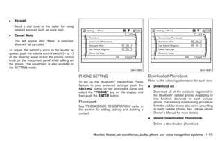 Black plate (193,1)




.   Keypad
    Send a dial tone to the caller for using
    network services such as voice mail.
.   Cancel Mute
    This will appear after “Mute” is selected.
    Mute will be canceled.
To adjust the person’s voice to be louder or
quieter, push the volume control switch (+ or −)
on the steering wheel or turn the volume control
knob on the instrument panel while talking on
the phone. This adjustment is also available in
the SETTING mode.
                                                                                         SAA1580                                             SAA1581

                                                   PHONE SETTING                                     Downloaded Phonebook
                                                                            ®
                                                   To set up the Bluetooth Hands-Free Phone          Refer to the following information for each item.
                                                   System to your preferred settings, push the       .   Download All
                                                   SETTING button on the instrument panel and
                                                   select the “PHONE” key on the display, and            Download all of the contacts registered in
                                                   then push the ENTER button.                           the Bluetooth® cellular phone. Availability of
                                                                                                         this function depends on each cellular
                                                   Phonebook                                             phone. The memory downloading procedure
                                                   See “PHONEBOOK REGISTRATION” earlier in               from the cellular phone also varies according
                                                   this section for adding, editing and deleting a       to each cellular phone. See cellular phone
                                                   contact.                                              Owner’s Manual for more details.
                                                                                                     .   Delete Downloaded Phonebook
                                                                                                         Delete a downloaded phonebook.


                                                             Monitor, heater, air conditioner, audio, phone and voice recognition systems 4-65



                                                                                                          Model "Z34-D" EDITED: 2009/ 3/ 30
 