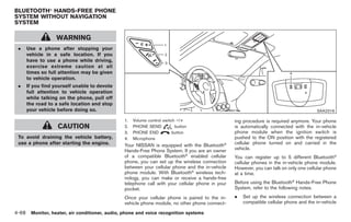 Black plate (196,1)




BLUETOOTH® HANDS-FREE PHONE
SYSTEM WITHOUT NAVIGATION
SYSTEM

                 WARNING
 .   Use a phone after stopping your
     vehicle in a safe location. If you
     have to use a phone while driving,
     exercise extreme caution at all
     times so full attention may be given
     to vehicle operation.
 .   If you find yourself unable to devote
     full attention to vehicle operation
     while talking on the phone, pull off
     the road to a safe location and stop
     your vehicle before doing so.                                                                                                     SAA2316

                                               1.   Volume control switch −/+                    ing procedure is required anymore. Your phone
                  CAUTION                      2.   PHONE SEND           button                  is automatically connected with the in-vehicle
                                               3.   PHONE END           button                   phone module when the ignition switch is
 To avoid draining the vehicle battery,        4.   Microphone                                   pushed to the ON position with the registered
 use a phone after starting the engine.        Your NISSAN is equipped with the Bluetooth®       cellular phone turned on and carried in the
                                               Hands-Free Phone System. If you are an owner      vehicle.
                                               of a compatible Bluetooth® enabled cellular       You can register up to 5 different Bluetooth®
                                               phone, you can set up the wireless connection     cellular phones in the in-vehicle phone module.
                                               between your cellular phone and the in-vehicle    However, you can talk on only one cellular phone
                                               phone module. With Bluetooth® wireless tech-      at a time.
                                               nology, you can make or receive a hands-free
                                               telephone call with your cellular phone in your   Before using the Bluetooth® Hands-Free Phone
                                               pocket.                                           System, refer to the following notes.

                                               Once your cellular phone is paired to the in-     .   Set up the wireless connection between a
                                               vehicle phone module, no other phone connect-         compatible cellular phone and the in-vehicle

4-68 Monitor, heater, air conditioner, audio, phone and voice recognition systems


                                                                                                      Model "Z34-D" EDITED: 2009/ 3/ 30
 