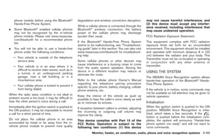 Black plate (197,1)




    phone module before using the Bluetooth®         degradation and wireless connection disruption.        may not cause harmful interference, and
    Hands-Free Phone System.                                                                                (2) this device must accept any interfer-
                                                     While a cellular phone is connected through the        ence received, including interference that
.   Some Bluetooth® enabled cellular phones          Bluetooth® wireless connection, the battery            may cause undesired operation.
    may not be recognized by the in-vehicle          power of the cellular phone may discharge
    phone module. Please visit www.nissanusa.        quicker than usual.                                    FCC Radiation Exposure Statement:
    com/bluetooth for a recommended phone                              ®
    list.                                            If the Bluetooth Hands-Free Phone System               This equipment complies with FCC radiation
                                                     seems to be malfunctioning, see “Troubleshoot-         exposure limits set forth for an uncontrolled
.   You will not be able to use a hands-free         ing guide” later in this section. You can also visit   environment. This equipment should be installed
    phone under the following conditions:            www.nissanusa.com/bluetooth for troubleshoot-          and operated with minimum distance 8 in (20
                                                     ing help.                                              cm) between the radiator and your body. This
    — Your vehicle is outside of the telephone                                                              Transmitter must not be co-located or operating
      service area.                                  Some cellular phones or other devices may              in conjunction with any other antenna or
                                                     cause interference or a buzzing noise to come          transmitter.
    — Your vehicle is in an area where it is         from the audio system speakers. Storing the
      difficult to receive radio waves; such as in   device in a different location may reduce or
      a tunnel, in an underground parking                                                                   USING THE SYSTEM
                                                     eliminate the noise.
      garage, near a tall building or in a                                                                  The NISSAN Voice Recognition system allows
      mountainous area.                              Refer to the cellular phone Owner’s Manual             hands-free operation of the Bluetooth® Hands-
                                                     regarding the telephone pairing procedure              Free Phone System.
    — Your cellular phone is locked to prevent it    specific to your phone, battery charging, cellular
      from being dialed.                             phone antenna, etc.                                    If the vehicle is in motion, some commands may
                                                                                                            not be available so full attention may be given to
When the radio wave condition is not ideal or        Keep the interior of the vehicle as quiet as           vehicle operation.
ambient sound is too loud, it may be difficult to    possible to hear the caller’s voice clearly as well
hear the other person’s voice during a call.         as to minimize its echoes.                             Initialization
Immediately after the ignition switch is pushed to   If reception between callers is unclear, adjusting     When the ignition switch is pushed to the ON
the ON position, it may be impossible to receive     the incoming or outgoing call volume may               position, NISSAN Voice Recognition is initia-
a call for a short period of time.                   improve the clarity.                                   lized, which takes a few seconds. If the
                                                                                                            button is pushed before the initialization com-
Do not place the cellular phone in an area           This device complies with Part 15 of the               pletes, the system will announce “Hands-free
surrounded by metal or far away from the in-         FCC Rules. Operation is subject to the                 phone system not ready” and will not react to
vehicle phone module to prevent tone quality         following two conditions: (1) this device              voice commands.
                                                                Monitor, heater, air conditioner, audio, phone and voice recognition systems 4-69



                                                                                                                 Model "Z34-D" EDITED: 2009/ 3/ 30
 