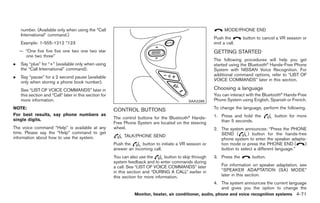 Black plate (199,1)




    number. (Available only when using the “Call                                                                 MODE/PHONE END
    International” command.)
                                                                                                            Push the         button to cancel a VR session or
    Example: 1-555-1212 *123                                                                                end a call.
    — “One five five five one two one two star                                                              GETTING STARTED
      one two three”
                                                                                                            The following procedures will help you get
.   Say “plus” for “+” (available only when using                                                           started using the Bluetooth® Hands-Free Phone
    the “Call International” command).                                                                      System with NISSAN Voice Recognition. For
                                                                                                            additional command options, refer to “LIST OF
.   Say “pause” for a 2 second pause (available
                                                                                                            VOICE COMMANDS” later in this section.
    only when storing a phone book number).
    See “LIST OF VOICE COMMANDS” later in                                                                   Choosing a language
    this section and “Call” later in this section for                                                       You can interact with the Bluetooth® Hands-Free
    more information.                                                                          SAA2286      Phone System using English, Spanish or French.
NOTE:                                                   CONTROL BUTTONS                                     To change the language, perform the following.
For best results, say phone numbers as                                                                      1. Press and hold the               button for more
single digits.                                          The control buttons for the Bluetooth® Hands-
                                                        Free Phone System are located on the steering          than 5 seconds.
The voice command “Help” is available at any            wheel.                                              2. The system announces: “Press the PHONE
time. Please say the “Help” command to get                                                                     SEND (        ) button for the hands-free
information about how to use the system.                     TALK/PHONE SEND
                                                                                                               phone system to enter the speaker adapta-
                                                        Push the      button to initiate a VR session or       tion mode or press the PHONE END (      )
                                                        answer an incoming call.                               button to select a different language.”
                                                        You can also use the       button to skip through   3. Press the          button.
                                                        system feedback and to enter commands during
                                                        a call. See “LIST OF VOICE COMMANDS” later              For information on speaker adaptation, see
                                                        in this section and “DURING A CALL” earlier in          “SPEAKER ADAPTATION (SA) MODE”
                                                        this section for more information.                      later in this section.
                                                                                                            4. The system announces the current language
                                                                                                               and gives you the option to change the
                                                                   Monitor, heater, air conditioner, audio, phone and voice recognition systems 4-71



                                                                                                                 Model "Z34-D" EDITED: 2009/ 3/ 30
 