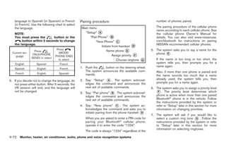 Black plate (200,1)




   language to Spanish (in Spanish) or French       Pairing procedure                                    number of phones paired.
   (in French). Use the following chart to select
   the language.                                                                                         The pairing procedure of the cellular phone
                                                                                                         varies according to each cellular phone. See
   NOTE:                                                                                                 the cellular phone Owner’s Manual for
   You must press the       button or the                                                                details. You can also visit www.nissanusa.
        button within 5 seconds to change                                                                com/bluetooth for instructions on pairing
   the language.                                                                                         NISSAN recommended cellular phones.
                                    Press                                                            5. The system asks you to say a name for the
                    Press
  Current lan-
                  (TALK/PHONE
                                     (MODE/                                                             phone * .
                                                                                                               E
    guage                          PHONE END)
                 SEND) to select                                                                         If the name is too long or too short, the
                                     to select
    English         Spanish          French                                                              system tells you, then prompts you for a
                                                    1. Push the     button on the steering wheel.        name again.
    Spanish          English         French
                                                       The system announces the available com-           Also, if more than one phone is paired and
    French           English         Spanish           mands.                                            the name sounds too much like a name
5. If you decide not to change the language, do     2. Say: “Setup” * . The system acknowl-
                                                                         A                               already used, the system tells you, then
                                                       edges the command and announces the               prompts you for a name again.
   not press either button. After 5 seconds, the
   VR session will end, and the language will          next set of available commands.               6. The system asks you to assign a priority level
   not be changed.                                  3. Say: “Pair phone” * . The system acknowl-
                                                                          B                             * . The priority level determines which
                                                                                                          F
                                                       edges the command and announces the              phone is active when more than one paired
                                                       next set of available commands.                  Bluetooth® phone is in the vehicle. Follow
                                                                                                        the instructions provided by the system or
                                                    4. Say: “New phone” * . The system ac-
                                                                               C                        refer to “Setup” later in this section for more
                                                       knowledges the command and asks you to           information on changing priorities.
                                                       initiate pairing from the phone handset * .
                                                                                               D
                                                                                                     7. The system will ask if you would like to
                                                       When you are asked to enter a PIN code for       select a custom ring tone * . Follow the
                                                                                                                                     G
                                                       pairing your Bluetooth® cellular phone,          instructions provided by the system or refer
                                                       operate it to enter the code “1234”.             to “Setup” later in this section for more
                                                                                                        information on selecting ringtones.
                                                       The code is always “1234” regardless of the
4-72 Monitor, heater, air conditioner, audio, phone and voice recognition systems


                                                                                                          Model "Z34-D" EDITED: 2009/ 3/ 30
 