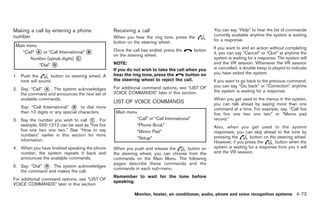 Black plate (201,1)




Making a call by entering a phone                Receiving a call                                You can say “Help” to hear the list of commands
number                                           When you hear the ring tone, press the          currently available anytime the system is waiting
                                                 button on the steering wheel.                   for a response.

                                                 Once the call has ended, press the    button    If you want to end an action without completing
                                                 on the steering wheel.                          it, you can say “Cancel” or “Quit” at anytime the
                                                                                                 system is waiting for a response. The system will
                                                 NOTE:                                           end the VR session. Whenever the VR session
                                                 If you do not wish to take the call when you    is cancelled, a double beep is played to indicate
                                                 hear the ring tone, press the       button on   you have exited the system.
1. Push the        button on steering wheel. A
   tone will sound.                              the steering wheel to reject the call.          If you want to go back to the previous command,
                                                                                                 you can say “Go back” or “Correction” anytime
2. Say: “Call” * . The system acknowledges
                A                                For additional command options, see “LIST OF
                                                                                                 the system is waiting for a response.
   the command and announces the next set of     VOICE COMMANDS” later in this section.
   available commands.                                                                           When you get used to the menus in the system,
                                                 LIST OF VOICE COMMANDS                          you can talk ahead by saying more than one
   Say: “Call International” * to dial more
                              B
                                                                                                 command at a time. For example, say, “Call five
   than 10 digits or any special characters.                                                     five five one two one two” or “Memo pad
3. Say the number you wish to call * . For
                                      C                                                          record.”
   example, 555-1212 can be said as “five five                                                   Also, when you get used to the system
   five one two one two.” See “How to say                                                        responses, you can skip ahead to the tone by
   numbers” earlier in this section for more                                                     pressing the       button on the steering wheel.
   information.                                                                                  However, if you press the       button when the
4. When you have finished speaking the phone     When you push and release the     button on     system is waiting for a response from you it will
   number, the system repeats it back and        the steering wheel, you can choose from the     end the VR session.
   announces the available commands.             commands on the Main Menu. The following
                                                 pages describe these commands and the
5. Say: “Dial” * . The system acknowledges
               D
                                                 commands in each sub-menu.
   the command and makes the call.
                                                 Remember to wait for the tone before
For additional command options, see “LIST OF
                                                 speaking.
VOICE COMMANDS” later in this section.

                                                           Monitor, heater, air conditioner, audio, phone and voice recognition systems 4-73



                                                                                                      Model "Z34-D" EDITED: 2009/ 3/ 30
 