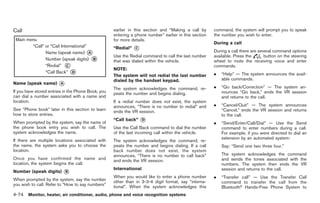 Black plate (202,1)




Call                                                earlier in this section and “Making a call by      command, the system will prompt you to speak
                                                    entering a phone number” earlier in this section   the number you wish to enter.
                                                    for more details.
                                                                                                       During a call
                                                    “Redial”   *
                                                               C
                                                                                                       During a call there are several command options
                                                    Use the Redial command to call the last number     available. Press the       button on the steering
                                                    that was dialed within the vehicle.                wheel to mute the receiving voice and enter
                                                                                                       commands.
                                                    NOTE:
                                                    The system will not redial the last number         .   “Help” — The system announces the avail-
                                                    dialed by the handset keypad.                          able commands.
Name (speak name)       *
                        A
                                                    The system acknowledges the command, re-           .   “Go back/Correction” — The system an-
If you have stored entries in the Phone Book, you   peats the number and begins dialing.                   nounces “Go back,” ends the VR session
can dial a number associated with a name and                                                               and returns to the call.
location.                                           If a redial number does not exist, the system
                                                    announces, “There is no number to redial” and      .   “Cancel/Quit” — The system announces
See “Phone book” later in this section to learn     ends the VR session.                                   “Cancel,” ends the VR session and returns
how to store entries.                                                                                      to the call.
When prompted by the system, say the name of
                                                    “Call back”    *
                                                                   D
                                                                                                       .   “Send/Enter/Call/Dial” — Use the Send
the phone book entry you wish to call. The          Use the Call Back command to dial the number           command to enter numbers during a call.
system acknowledges the name.                       of the last incoming call within the vehicle.          For example, if you were directed to dial an
                                                                                                           extension by an automated system:
If there are multiple locations associated with     The system acknowledges the command, re-
the name, the system asks you to choose the         peats the number and begins dialing. If a call         Say: “Send one two three four.”
location.                                           back number does not exist, the system
                                                    announces, “There is no number to call back”           The system acknowledges the command
Once you have confirmed the name and                and ends the VR session.                               and sends the tones associated with the
location, the system begins the call.                                                                      numbers. The system then ends the VR
                                                    International
Number (speak digits)     *
                          B
                                                                                                           session and returns to the call.
                                                    When you would like to enter a phone number        .   “Transfer call” — Use the Transfer Call
When prompted by the system, say the number         other than in 3-3-4 digit format, say “interna-        command to transfer the call from the
you wish to call. Refer to “How to say numbers”     tional”. When the system acknowledges this             Bluetooth® Hands-Free Phone System to
4-74 Monitor, heater, air conditioner, audio, phone and voice recognition systems


                                                                                                            Model "Z34-D" EDITED: 2009/ 3/ 30
 