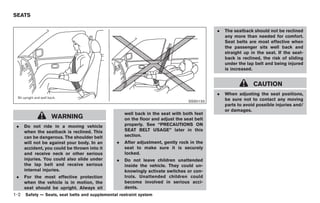 Black plate (16,1)




SEATS

                                                                                             .   The seatback should not be reclined
                                                                                                 any more than needed for comfort.
                                                                                                 Seat belts are most effective when
                                                                                                 the passenger sits well back and
                                                                                                 straight up in the seat. If the seat-
                                                                                                 back is reclined, the risk of sliding
                                                                                                 under the lap belt and being injured
                                                                                                 is increased.


                                                                                                               CAUTION
                                                                                             .   When adjusting the seat positions,
                                                                                   SSS0133       be sure not to contact any moving
                                                                                                 parts to avoid possible injuries and/
                                                                                                 or damages.
                                                     well back in the seat with both feet
                  WARNING                            on the floor and adjust the seat belt
 .    Do not ride in a moving vehicle                properly. See “PRECAUTIONS ON
      when the seatback is reclined. This            SEAT BELT USAGE” later in this
      can be dangerous. The shoulder belt            section.
      will not be against your body. In an       .   After adjustment, gently rock in the
      accident, you could be thrown into it          seat to make sure it is securely
      and receive neck or other serious              locked.
      injuries. You could also slide under       .   Do not leave children unattended
      the lap belt and receive serious               inside the vehicle. They could un-
      internal injuries.                             knowingly activate switches or con-
 .    For the most effective protection              trols. Unattended children could
      when the vehicle is in motion, the             become involved in serious acci-
      seat should be upright. Always sit             dents.
1-2   Safety — Seats, seat belts and supplemental restraint system



                                                                                                 Model "Z34-D" EDITED: 2009/ 3/ 30
 