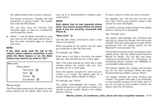 Black plate (203,1)




    the cellular phone when privacy is desired.     have up to 4 locations/phone numbers asso-         To enter a phone number by voice command:
                                                    ciated with it.
    The system announces, “Transfer call. Call                                                         For example, say: “five five five one two one
    transferred to privacy mode.” The system        NOTE:                                              two.” See “How to say numbers” earlier in this
    then ends the VR session.                       Each phone has its own separate phone              section for more information.
    You can also issue the Transfer Call            book. You cannot access Phone A’s phone            To transfer a phone number stored in the cellular
    command again to return to a hands-free         book if you are currently connected with           phone’s memory (if so equipped):
    call through the vehicle.                       Phone B.
                                                                                                       Say: “Transfer entry.”
.   “Mute” — Use the Mute command to mute           “New entry”   *
                                                                  A
    your voice so the other party cannot hear it.                                                      The system acknowledges the command and
                                                    Use the New Entry command to store a new           asks you to initiate the transfer from the phone
    Use the mute command again to unmute            name in the system.
    your voice.                                                                                        handset. The new contact phone number will be
                                                    When prompted by the system, say the name          transferred from the cellular phone via the
NOTE:                                               you would like to give the new entry.              Bluetooth® communication link.
If the other party ends the call or the                                                                The transfer procedure varies according to each
cellular phone network connection is lost           For example, say: “Mary.”
                                                                                                       cellular phone. See the cellular phone Owner’s
while the Mute feature is on, the Mute              If the name is too long or too short, the system   Manual for details. You can also visit www.
feature may need to be reset to “off.”              tells you, then prompts you for a name again.      nissanusa.com/bluetooth for instructions on
                                                                                                       transferring phone numbers from NISSAN re-
                                                    Also, if the name sounds too much like a name
                                                                                                       commended cellular phones.
                                                    already stored, the system tells you, then
                                                    prompts you for a name again.                      The system repeats the number and prompts
                                                                                                       you for the next command. When you have
                                                    Once the system accepts the name and you
                                                                                                       finished entering numbers, choose “Store.”
                                                    confirm it is correct, the system asks for a
                                                    location (Home, Office, Mobile or Other).          The system confirms the name, location and
                                                                                                       number. The system then asks if you would like
                                                    For example, say: “Home.”
                                                                                                       to store another location for the same name. If
                                                    The system acknowledges the location. The          you do not wish to store another location, the
Phone book
                                                    system will ask you to say a phone number or to    system ends the VR session.
The Phone Book stores up to 40 names for each       transfer a phone number stored in the cellular
phone paired with the system. Each name can         phone’s memory.
                                                              Monitor, heater, air conditioner, audio, phone and voice recognition systems 4-75



                                                                                                            Model "Z34-D" EDITED: 2009/ 3/ 30
 