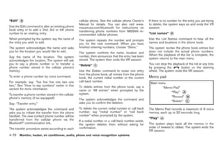 Black plate (204,1)




“Edit”   *
         B                                          cellular phone. See the cellular phone Owner’s     If there is no number for the entry you are trying
                                                    Manual for details. You can also visit www.        to delete, the system says so and ends the VR
Use the Edit command to alter an existing phone     nissanusa.com/bluetooth for instructions on        session.
book entry or to add a 2nd, 3rd or 4th phone        transferring phone numbers from NISSAN re-
number to an existing entry.                        commended cellular phones.                         “List names”    *
                                                                                                                       D

When prompted by the system, say the name of        The system repeats the number and prompts          Use the List Names command to hear all the
the entry you wish to edit.                         you for the next command. When you have            names and locations in the phone book.
The system acknowledges the name and asks           finished entering numbers, choose “Store.”         The system recites the phone book entries but
you for the location you would like to edit.        The system confirms the name, location and         does not include the actual phone numbers.
                                                    number, then announces that the entry has been     When the playback of the list is complete, the
Say the name of the location. The system                                                               system returns to the main menu.
acknowledges the location. The system will ask      stored. The system then ends the VR session.
you to say a phone number or to transfer a
phone number stored in the cellular phone’s
                                                    “Delete”   *
                                                               C
                                                                                                       You can stop the playback of the list at any time
                                                                                                       by pressing the        button on the steering
memory.                                             Use the Delete command to erase one entry          wheel. The system ends the VR session.
                                                    from the phone book, all entries from the phone
To enter a phone number by voice command:           book, the current redial number or the current     Memo pad
For example, say: “five five five one two one       call back number.
two.” See “How to say numbers” earlier in this      To delete entries from the phone book, say a
section for more information.                       name or “All entries” when prompted by the
To transfer a phone number stored in the cellular   system.
phone’s memory (if so equipped):                    The system acknowledges the command and
Say: “Transfer entry.”                              asks you to confirm the deletion.

The system acknowledges the command and             To delete the current redial number or call back   The Memo Pad records a maximum of 6 voice
asks you to initiate the transfer from the phone    number, say “redial number” or “call back          memos, each up to 20 seconds long.
handset. The new contact phone number will be       number” when prompted by the system.
transferred from the cellular phone via the                                                            “Play”   *
                                                                                                                A
                                                    If a redial number or a call back number exists,
Bluetooth® communication link.                      the system deletes them without asking for         The system plays back all the memos in the
The transfer procedure varies according to each     confirmation.                                      order of newest to oldest. The system ends the
                                                                                                       VR session.
4-76 Monitor, heater, air conditioner, audio, phone and voice recognition systems


                                                                                                            Model "Z34-D" EDITED: 2009/ 3/ 30
 