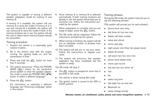 Black plate (207,1)




The system is capable of storing a different       6. Voice memory A or memory B is selected            Training phrases
speaker adaptation model for memory A and             automatically. If both memory locations are       During the SA mode, the system instructs you to
memory B.                                             already in use, the system will prompt you to     say the following phrases.
                                                      overwrite one. Follow the instructions pro-
If memory A is available, the system will use         vided by the system.                              (The system will prompt you for each phrase.)
memory A to store the model. If memory A is in
use and memory B is available, the system will     7. When preparation is complete and you are          .   phone book new entry
use memory B to store the model. If both of the       ready to begin, press the    button.
memory locations are in use, the system will ask                                                        .   dial three oh four two nine
the user to select which memory location should    8. The SA mode will be explained. Follow the
                                                      instructions provided by the system.              .   delete call back number
be overwritten.
                                                   9. When training is finished, the system will tell   .   setup pair phone
Training procedure                                    you an adequate number of phrases have            .   memo pad play
1. Position the vehicle in a reasonably quiet         been recorded.
   outdoor location.                                                                                    .   eight pause nine three two pause seven
                                                   10. The system will ask you to say your name.
2. Sit in the driver’s seat with the engine            Follow the instructions to register your         .   delete all entries
   running, the parking brake on, and the              name.
   transmission in Park.                                                                                .   call seven two four zero nine
                                                   11. The system will announce that speaker
3. Press and hold the          button for more                                                          .   phone book delete entry
                                                       adaptation has been completed and the
   than 5 seconds.                                     system is ready.                                 .   memo pad record
4. The system announces: “Press the PHONE          The SA mode will stop if:                            .   dial star two one seven oh
   SEND (        ) button for the hands-free
   phone system to enter the speaker adapta-       .   The      button is pressed for more than 5       .   Yes
   tion mode or press the PHONE END (      )           seconds in SA mode.
                                                                                                        .   No
   button to select a different language.”         .   The vehicle is driven during SA mode.
                                                                                                        .   select ring tone
5. Press the       button.                         .   The ignition switch is turned to the OFF or
                                                       LOCK position.                                   .   dial eight five six nine two
   For information on selecting a different
   language, see “Choosing a language” earlier                                                          .   Bluetooth on
   in this section.
                                                                                                        .   setup change priority
                                                              Monitor, heater, air conditioner, audio, phone and voice recognition systems 4-79



                                                                                                             Model "Z34-D" EDITED: 2009/ 3/ 30
 