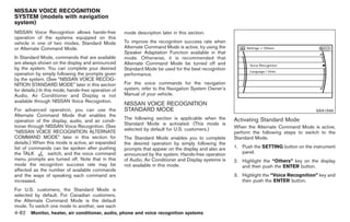 Black plate (210,1)




NISSAN VOICE RECOGNITION
SYSTEM (models with navigation
system)
NISSAN Voice Recognition allows hands-free            mode description later in this section.
operation of the systems equipped on this
vehicle in one of two modes, Standard Mode            To improve the recognition success rate when
or Alternate Command Mode.                            Alternate Command Mode is active, try using the
                                                      Speaker Adaptation Function available in that
In Standard Mode, commands that are available         mode. Otherwise, it is recommended that
are always shown on the display and announced         Alternate Command Mode be turned off and
by the system. You can complete your desired          Standard Mode be used for the best recognition
operation by simply following the prompts given       performance.
by the system. (See “NISSAN VOICE RECOG-
NITION STANDARD MODE” later in this section           For the voice commands for the navigation
for details.) In this mode, hands-free operation of   system, refer to the Navigation System Owner’s
Audio, Air Conditioner and Display is not             Manual of your vehicle.
available through NISSAN Voice Recognition.
                                                      NISSAN VOICE RECOGNITION
For advanced operation, you can use the               STANDARD MODE                                                                         SAA1566
Alternate Command Mode that enables the
                                                      The following section is applicable when the       Activating Standard Mode
operation of the display, audio, and air condi-
                                                      Standard Mode is activated. (This mode is
tioner through NISSAN Voice Recognition. (See                                                            When the Alternate Command Mode is active,
                                                      selected by default for U.S. customers.)
“NISSAN VOICE RECOGNITION ALTERNATE                                                                      perform the following steps to switch to the
COMMAND MODE” later in this section for               The Standard Mode enables you to complete          Standard Mode.
details.) When this mode is active, an expanded       the desired operation by simply following the
list of commands can be spoken after pushing          prompts that appear on the display and also are    1. Push the SETTING button on the instrument
the TALK        switch, and the voice command         announced by the system. Hands-free operation         panel.
menu prompts are turned off. Note that in this        of Audio, Air Conditioner and Display systems is   2. Highlight the “Others” key on the display
mode the recognition success rate may be              not available in this mode.                           and then push the ENTER button.
affected as the number of available commands
and the ways of speaking each command are                                                                3. Highlight the “Voice Recognition” key and
increased.                                                                                                  then push the ENTER button.
For U.S. customers, the Standard Mode is
selected by default. For Canadian customers,
the Alternate Command Mode is the default
mode. To switch one mode to another, see each
4-82 Monitor, heater, air conditioner, audio, phone and voice recognition systems


                                                                                                              Model "Z34-D" EDITED: 2009/ 3/ 30
 
