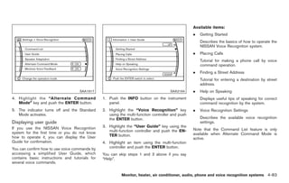 Black plate (211,1)




                                                                                                  Available items:
                                                                                                  .   Getting Started
                                                                                                      Describes the basics of how to operate the
                                                                                                      NISSAN Voice Recognition system.
                                                                                                  .   Placing Calls
                                                                                                      Tutorial for making a phone call by voice
                                                                                                      command operation.
                                                                                                  .   Finding a Street Address
                                                                                                      Tutorial for entering a destination by street
                                                                                                      address.
                                    SAA1917                                           SAA2164     .   Help on Speaking
4. Highlight the “Alternate Command             1. Push the INFO button on the instrument             Displays useful tips of speaking for correct
   Mode” key and push the ENTER button.            panel.                                             command recognition by the system.
5. The indicator turns off and the Standard     2. Highlight the “Voice Recognition” key          .   Voice Recognition Settings
   Mode activates.                                 using the multi-function controller and push
                                                   the ENTER button.                                  Describes the available voice recognition
Displaying user guide                                                                                 settings.
If you use the NISSAN Voice Recognition         3. Highlight the “User Guide” key using the
                                                   multi-function controller and push the EN-     Note that the Command List feature is only
system for the first time or you do not know                                                      available when Alternate Command Mode is
how to operate it, you can display the User        TER button.
                                                                                                  active.
Guide for confirmation.                         4. Highlight an item using the multi-function
You can confirm how to use voice commands by       controller and push the ENTER button.
accessing a simplified User Guide, which        You can skip steps 1 and 3 above if you say
contains basic instructions and tutorials for   “Help”.
several voice commands.


                                                          Monitor, heater, air conditioner, audio, phone and voice recognition systems 4-83



                                                                                                       Model "Z34-D" EDITED: 2009/ 3/ 30
 