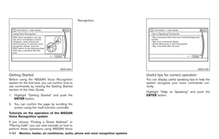Black plate (212,1)




                                                    Recognition.




                                       SAA1904                                                                            SAA2165

Getting Started                                                                     Useful tips for correct operation
Before using the NISSAN Voice Recognition                                           You can display useful speaking tips to help the
system for the first time, you can confirm how to                                   system recognize your voice commands cor-
use commands by viewing the Getting Started                                         rectly.
section of the User Guide.
                                                                                    Highlight “Help on Speaking” and push the
1. Highlight “Getting Started” and push the                                         ENTER button.
   ENTER button.
2. You can confirm the page by scrolling the
   screen using the multi-function controller.
Tutorials on the operation of the NISSAN
Voice Recognition system
If you choose “Finding a Street Address” or
“Placing Calls”, you can view tutorials on how to
perform these operations using NISSAN Voice
4-84 Monitor, heater, air conditioner, audio, phone and voice recognition systems


                                                                                         Model "Z34-D" EDITED: 2009/ 3/ 30
 
