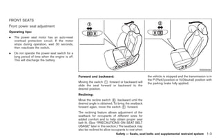Black plate (17,1)




FRONT SEATS
Front power seat adjustment
Operating tips:
.   The power seat motor has an auto-reset
    overload protection circuit. If the motor
    stops during operation, wait 30 seconds,
    then reactivate the switch.
.   Do not operate the power seat switch for a
    long period of time when the engine is off.
    This will discharge the battery.


                                                                                                                                             SSS0928

                                                  Forward and backward:                              the vehicle is stopped and the transmission is in
                                                                                                     the P (Park) position or N (Neutral) position with
                                                  Moving the switch * forward or backward will
                                                                      1
                                                                                                     the parking brake fully applied.
                                                  slide the seat forward or backward to the
                                                  desired position.
                                                  Reclining:
                                                  Move the recline switch * backward until the
                                                                            2
                                                  desired angle is obtained. To bring the seatback
                                                  forward again, move the switch * forward.
                                                                                    2

                                                  The reclining feature allows adjustment of the
                                                  seatback for occupants of different sizes for
                                                  added comfort and to help obtain proper seat
                                                  belt fit. (See “PRECAUTIONS ON SEAT BELT
                                                  USAGE” later in this section.) The seatback may
                                                  also be reclined to allow occupants to rest when
                                                                              Safety — Seats, seat belts and supplemental restraint system 1-3



                                                                                                          Model "Z34-D" EDITED: 2009/ 3/ 30
 