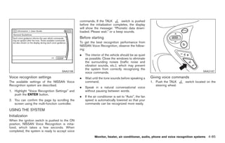 Black plate (213,1)




                                                 commands. If the TALK          switch is pushed
                                                 before the initialization completes, the display
                                                 will show the message: “Phonetic data down-
                                                 loaded. Please wait.” or a beep sounds.
                                                 Before starting
                                                 To get the best recognition performance from
                                                 NISSAN Voice Recognition, observe the follow-
                                                 ing:
                                                 .   The interior of the vehicle should be as quiet
                                                     as possible. Close the windows to eliminate
                                                     the surrounding noises (traffic noise and
                                                     vibration sounds, etc.), which may prevent
                                                     the system from correctly recognizing the
                                     SAA2166                                                                                                  SAA2167
                                                     voice commands.
Voice recognition settings                       .   Wait until the tone sounds before speaking a       Giving voice commands
The available settings of the NISSAN Voice           command.                                           1. Push the TALK          switch located on the
Recognition system are described.                                                                          steering wheel.
                                                 .   Speak in a natural conversational voice
1. Highlight “Voice Recognition Settings” and        without pausing between words.
   push the ENTER button.
                                                 .   If the air conditioner is set to “Auto”, the fan
2. You can confirm the page by scrolling the         speed is automatically lowered so that your
   screen using the multi-function controller.       commands can be recognized more easily.

USING THE SYSTEM
Initialization
When the ignition switch is pushed to the ON
position, NISSAN Voice Recognition is initia-
lized, which takes a few seconds. When
completed, the system is ready to accept voice
                                                            Monitor, heater, air conditioner, audio, phone and voice recognition systems 4-85



                                                                                                             Model "Z34-D" EDITED: 2009/ 3/ 30
 