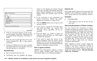 Black plate (214,1)




                                                     shown on the display and spoken through        General rule
                                                     voice menu prompts. Commands other than
                                                     those that are displayed are not accepted.     Only single digits 0 (zero) to 9 can be used. (For
                                                     Please follow the prompts given by the         example, if you would like to say 500, “five zero
                                                     system.                                        zero” can be used, but “five hundred” cannot.)

                                                 .   If the command is not recognized, the          Examples
                                                     system announces, “Please say again”.          .   1-800-662-6200
                                                     Repeat the command in a clear voice.
                                                                                                        — “One eight zero zero six six two six two
                                                 .   Push the BACK button once to return to the           zero zero”
                                                     previous screen.
                                                                                                    Improving Recognition of Phone numbers
                                                 .   If you want to cancel the command, push
                                                     and hold the TALK           switch. The        You can improve the recognition of phone
                                                     message, “Voice cancelled” will be an-         numbers by saying the phone number in three
                                     SAA1908
                                                     nounced.                                       groups of numbers. For example, when you try to
2. A list of commands appears on the screen,                                                        call 800-662-6200, say “eight zero zero” first,
   and the system announces, “Would you like     .   Push the TALK           switch to pause the    and the system will then ask you for the next
   to access Phone, Navigation, Information or       operation. Push the TALK        switch again   three digits. Then, say “six six two”. After
   Help?”.                                           to restart the operation.                      recognition, the system will then ask for the last
                                                 .   If you want to adjust the volume of the        four digits. Say, “six two zero zero”. Using this
3. After the tone sounds and the icon on the                                                        method of phone digit entry can improve
   screen changes from      to      , speak a        system feedback, push the volume control
                                                     buttons [+] or [−] on the steering switch or   recognition performance.
   command.
                                                     use the audio system volume knob while the     When speaking a house number, speak the
4. Continue to follow the voice menu prompts         system is making an announcement.              number “0” as “zero”. If the letter “o (Oh)” is
   and speak after the tone sounds until your                                                       included in the house number, it will not be
   desired operation is completed.               How to speak numbers:
                                                                                                    recognized as the number “0 (zero)” even if you
                                                 NISSAN Voice Recognition requires a certain        speak “oh” instead of “zero”. You can only say
Operating tips:
                                                 way to speak numbers when giving voice             “zero” for “0 (zero)”.
.   Say a command after the tone.                commands. Refer to the following examples.
.   Commands that are available are always

4-86 Monitor, heater, air conditioner, audio, phone and voice recognition systems


                                                                                                          Model "Z34-D" EDITED: 2009/ 3/ 30
 