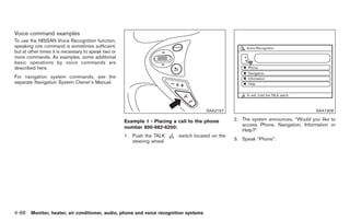 Black plate (216,1)




Voice command examples
To use the NISSAN Voice Recognition function,
speaking one command is sometimes sufficient,
but at other times it is necessary to speak two or
more commands. As examples, some additional
basic operations by voice commands are
described here.
For navigation system commands, see the
separate Navigation System Owner’s Manual.




                                                                                       SAA2167                                       SAA1908

                                                     Example 1 - Placing a call to the phone       2. The system announces, “Would you like to
                                                                                                      access Phone, Navigation, Information or
                                                     number 800-662-6200:
                                                                                                      Help?”
                                                     1. Push the TALK      switch located on the
                                                        steering wheel.                            3. Speak “Phone”.




4-88 Monitor, heater, air conditioner, audio, phone and voice recognition systems


                                                                                                        Model "Z34-D" EDITED: 2009/ 3/ 30
 