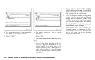 Black plate (218,1)




                                                                                                   .   You can only say a phone number using the
                                                                                                       3-3-4 grouping, 7 digits, and 10 digits using
                                                                                                       this command. Please use the “International
                                                                                                       Call” command for all other formats.
                                                                                                   .   If you say “Change Number” during phone
                                                                                                       number entry, the system will automatically
                                                                                                       request that you repeat the number using
                                                                                                       the 3-3-4 format. In this case please say the
                                                                                                       area code first and then follow the prompts.
                                                                                                   .   Do not add a “1” in front of the area code
                                                                                                       when speaking phone numbers.
                                                                                                   .   If the system does not recognize your
                                    SAA1912                                           SAA1913
                                                                                                       command, please try repeating the com-
                                                                                                       mand using a natural voice. Speaking too
8. The system announces, “Please say the last   10. The system announces, “Dial or Change              slow or too loudly may further decrease
   four digits” or say change number.               Number?”                                           recognition performance.
9. Speak “6 2 0 0”.                             11. Speak “Dial”.
                                                12. The system makes a call to 800-620-6200.
                                                Note:
                                                .   You can also speak “800-620-6200” (10
                                                    continuous digits) or “620-6200” (7 con-
                                                    tinuous digits), if the area code is not
                                                    necessary. However, the 3-3-4 digit group-
                                                    ing is recommended for improved recogni-
                                                    tion. (See “How to speak numbers” earlier in
                                                    this section.)



4-90 Monitor, heater, air conditioner, audio, phone and voice recognition systems


                                                                                                        Model "Z34-D" EDITED: 2009/ 3/ 30
 