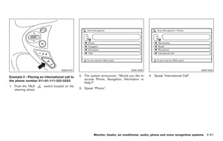 Black plate (219,1)




                                   SAA2167                                       SAA1908                                        SAA1909

Example 2 - Placing an international call to   2. The system announces, “Would you like to   4. Speak “International Call”.
                                                  access Phone, Navigation, Information or
the phone number 011-81-111-222-3333:
                                                  Help?”
1. Push the TALK       switch located on the
   steering wheel.                             3. Speak “Phone”.




                                                        Monitor, heater, air conditioner, audio, phone and voice recognition systems 4-91



                                                                                                  Model "Z34-D" EDITED: 2009/ 3/ 30
 