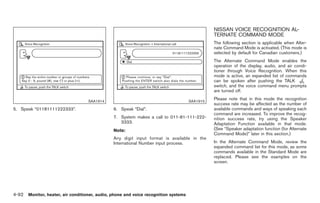 Black plate (220,1)




                                                                                              NISSAN VOICE RECOGNITION AL-
                                                                                              TERNATE COMMAND MODE
                                                                                              The following section is applicable when Alter-
                                                                                              nate Command Mode is activated. (This mode is
                                                                                              selected by default for Canadian customers.)
                                                                                              The Alternate Command Mode enables the
                                                                                              operation of the display, audio, and air condi-
                                                                                              tioner through Voice Recognition. When this
                                                                                              mode is active, an expanded list of commands
                                                                                              can be spoken after pushing the TALK
                                                                                              switch, and the voice command menu prompts
                                                                                              are turned off.

                                   SAA1914                                          SAA1915
                                                                                              Please note that in this mode the recognition
                                                                                              success rate may be affected as the number of
5. Speak “01181111222333”.                     6. Speak “Dial”.                               available commands and ways of speaking each
                                                                                              command are increased. To improve the recog-
                                               7. System makes a call to 011-81-111-222-      nition success rate, try using the Speaker
                                                  3333.                                       Adaptation Function available in that mode.
                                               Note:                                          (See “Speaker adaptation function (for Alternate
                                                                                              Command Mode)” later in this section.)
                                               Any digit input format is available in the
                                               International Number input process.            In the Alternate Command Mode, review the
                                                                                              expanded command list for this mode, as some
                                                                                              commands available in the Standard Mode are
                                                                                              replaced. Please see the examples on the
                                                                                              screen.




4-92 Monitor, heater, air conditioner, audio, phone and voice recognition systems


                                                                                                   Model "Z34-D" EDITED: 2009/ 3/ 30
 