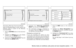 Black plate (221,1)




                                    SAA1566                                           SAA2168                                            SAA1545

Activating Alternate Command Mode               4. Highlight the “Alternate Command                1. Push the INFO button on the instrument
When the Standard Mode is active, perform the      Mode” key and push the ENTER button.               panel.
following steps to switch to the Alternate      5. The confirmation message is displayed on        2. Highlight the “Voice Recognition” key
Command Mode.                                      the screen. Push the “OK” key to activate          using the multi-function controller and push
1. Push the SETTING button on the instrument       the Alternate Command Mode.                        the ENTER button.
   panel.                                       Displaying command list                            3. Highlight the “Command List” key using
2. Highlight the “Others” key on the display    If you are controlling the system by voice            the multi-function controller and push the
   and then push the ENTER button.              commands for the first time or do not know the        ENTER button.
                                                appropriate voice command, perform the follow-        You can skip steps 1 and 3 above if you say
3. Highlight the “Voice Recognition” key and    ing procedure for displaying the voice command
   then push the ENTER button.                                                                        “Help”.
                                                list (available only in Alternate Command Mode).




                                                          Monitor, heater, air conditioner, audio, phone and voice recognition systems 4-93



                                                                                                        Model "Z34-D" EDITED: 2009/ 3/ 30
 
