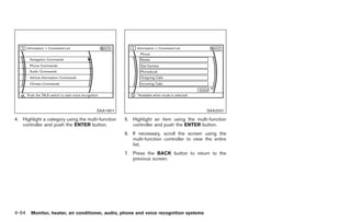 Black plate (222,1)




                                      SAA1901                                            SAA2031

4. Highlight a category using the multi-function   5. Highlight an item using the multi-function
   controller and push the ENTER button.              controller and push the ENTER button.
                                                   6. If necessary, scroll the screen using the
                                                      multi-function controller to view the entire
                                                      list.
                                                   7. Press the BACK button to return to the
                                                      previous screen.




4-94 Monitor, heater, air conditioner, audio, phone and voice recognition systems


                                                                                                     Model "Z34-D" EDITED: 2009/ 3/ 30
 