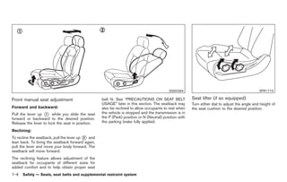 Black plate (18,1)




                                                                                           SSS0394                                              SPA1715

Front manual seat adjustment                       belt fit. See “PRECAUTIONS ON SEAT BELT              Seat lifter (if so equipped)
                                                   USAGE” later in this section. The seatback may       Turn either dial to adjust the angle and height of
Forward and backward:                              also be reclined to allow occupants to rest when     the seat cushion to the desired position.
Pull the lever up * while you slide the seat
                   1                               the vehicle is stopped and the transmission is in
forward or backward to the desired position.       the P (Park) position or N (Neutral) position with
Release the lever to lock the seat in position.    the parking brake fully applied.

Reclining:
To recline the seatback, pull the lever up * and
                                           2
lean back. To bring the seatback forward again,
pull the lever and move your body forward. The
seatback will move forward.
The reclining feature allows adjustment of the
seatback for occupants of different sizes for
added comfort and to help obtain proper seat
1-4   Safety — Seats, seat belts and supplemental restraint system



                                                                                                             Model "Z34-D" EDITED: 2009/ 3/ 30
 